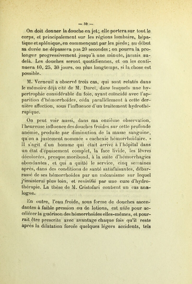 On doit donner la douche en jet; elle portera sur tout le corps, et principalement sur les réglions lombaire,, hépa- tique et splénique, en commençant par les pieds; au début sa durée ne dépassera pas20 secondes;, on pourra la pro- long*er progressivement jusqu’à une minute, jamais au- delà. Les douches seront quotidiennes, et on les conti- nuera 10, 25, 30 jours, ou plus longtemps, si la chose est possible. M. Verneuil a observé trois cas, qui sont relatés dans le mémoire déjà cité de M. Duret, dans lesquels une hy- pertrophie considérable du foie, ayant coïncidé avec l’ap- parition d’hémorrhoïdes, céda parallèlement à cette der- nière affection, sous l’influence d’un traitement hydrothé- rapique. On peut voir aussi, dans ma onzième observation, l'heureuse influence des douches froides sur cette profonde anémie, produite par diminution de la masse sanguine, qu’on a justement nommée « cachexie bémorrhoïdaire, n Il s’agit d’un homme qui était arrivé à l’hôpital dans un état d’épuisement complet, la face livide, les lèvres décolorées, presque moribond, à la suite d’hémorrhagies abondantes, et qui a quitté le service, cinq semaines après, dans des conditions de santé satisfaisantes, débar- rassé de ses hémorrhoïdes par un mécanisme sur lequel j’insisterai plus loin, et revivifié par une cure d’hydro- thérapie. La thèse de M. Gristofari contient un cas ana- logue. En outre, l’eau froide, sous forme de douches ascen- dantes à faible pression ou de lotions, est utile pour ac- célérer la guérison des hémorrhoïdes elles-mêmes, et pour- rait être prescrite avec avantage chaque fois qu’il reste après la dilatation forcée quelques légers accidents, tels