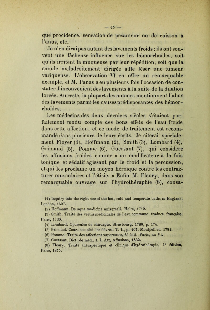 que procidence, sensation de pesanteur ou de cuisson à l’anus, etc. Je n’en dirai pas autant des lavements froids; ils ont sou- vent une fâcheuse influence sur les hémorrhoides, soit qu’ils irritent la muqueuse par leur répétition, soit que la canule maladroitement dirig'ée aille léser une tumeur variqueuse. L’observation en offre un remarquable exemple, et M. Panas a eu plusieurs fois l’occasion de con- stater l’inconvénient des lavements à la suite de la dilation forcée. Au reste, la plupart des auteurs mentionnent l’abus des lavements parmi les causes prédisposantes des hémor- rhoïdes. Les médecins des deux derniers siècles s’étaient par- faitement rendu compte des bons effets de l’eau froide dans cette affection, et ce mode de traitement est recom- mandé dans plusieurs de leurs écrits. Je citerai spéciale- ment Floyer (1), Hoffmann (2), Smith (3), Lombard (4), Grimaud (5), Pomme (6), Guersant (7), qui considère les affusions froides comme « un modificateur à la fois tonique et sédatif ag’issant par le froid et la percussion, et qui les proclame un moyen héroïque contre les contrac- tures musculaires et l’étisie. » Enfin M. Fleury, dans son remarquable ouvrag’e sur Thydrothéraphie (8), consa- (d ) Inquiry into the right use of the hot, cold and temperate battis in Englaud. London, 1697. (2) Hoffmann. De aqua mèdicina universali. Halœ, 1712. (3) Smith. Traité des vertus médicinales de l’eau commime, traduct. française. Paris, 1730. (4) Lombard. Opuscules de chirurgie. Strasbourg, 1786, p. 174. (5) Grimaud. Cours complet des fièvres. T. II, p. 407. Montpellier, 1791. (6) Pomme. Traité des affections vaporeuses, 6® édit. Paris, an VI. (7) Guersant. Dict. de méd., 1.1. Art, Affusions, 1832. (8) Fleury. Traité thérapeutique et clinique d’hydrothérapie, 4® édition, Paris, 1875.