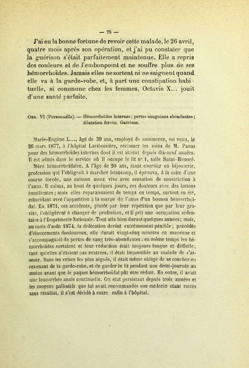 J’ai eu la bonne fortune de revoir celte malade, le 26 avril, quatre mois après son opération, et j’ai pu constater que la g’uérison s’était parfaitement maintenue. Elle a repris des couleurs et de l’embonpoint et ne souffre plus de ses hémorrhoïdes. Jamais elles ne sortent ni ne saig'nent quand elle va à la g'arde-robe, et, à part une constipation habi- tuelle, si commune chez les femmes, Octavie X... jouit d’une santé parfaite. Obs. VI (Personnelle).— Hémorrhoïdes internes; pertes sanguines abondantes; dilatation forcée. Guérison. Marie-Eiijîène L..,, âgé de 39 ans, employé de commerce, est venu, le 26 mars 1877, à l’hôpilal Lariboisière, réclamer les soins de M. Panas pour des hémorrhoïdes internes dont il est atteint depuis dix-neuf années. Il est admis dans le service où il occupe le lit n° 1, salle Saint-Honoré. lllère hémorrhnïdaire. A l’âge de 20 ans, étant courtier en bijouterie, profession qui l’obligeait à marcher beaucoup, il éprouva, à la suite d’une course forcée, une cuisson assez vive avec sensation de constriction à l’anus. Il calma, au bout de quelques jours, ces douleurs avec des lotions émollientes; mais elles reparaissaient de temps en temps, surtout en été, coïncidant avec l’apparition à la marge de l’anus d’un bouton hémorrhoï- dal. En 1871, ces accidents, plutôt par leur répétition que par leur gra- vité, l’obligèrent à changer de profession, et il prit une occupation séden- taire à l’Imprimerie Nationale. Tout alla bien durant quelques années ; mais, au mois d’août 1874, la défécation devint extrêmement pénible ; précédée d’élancements douloureux, elle durait vingt-cinq minutes en moyenne et s’accompagnait de pertes de sang très-abondantes : en même temps les hé- morrhoïdes sortaient et leur réduction était toujours longue et difficile; tant qu’elles n’ébiientpas rentrées, il était impossible au malade de s’as- seoir. Dans les crises les plus aiguës, il était même obligé de se coucher en revenant de la garde-robe, et de garder le lit pendant une demi-journée au moins avant que le paquet hémorrhoïdal pût être réduit. En outre, il avait une leucorrhée anale continuelle. Cet état persistant depuis trois années et les moyens palliatifs que lui avait recommandés son médecin étant restés sans résultat, il s’est décidé à entre enfin à l’hôpital.