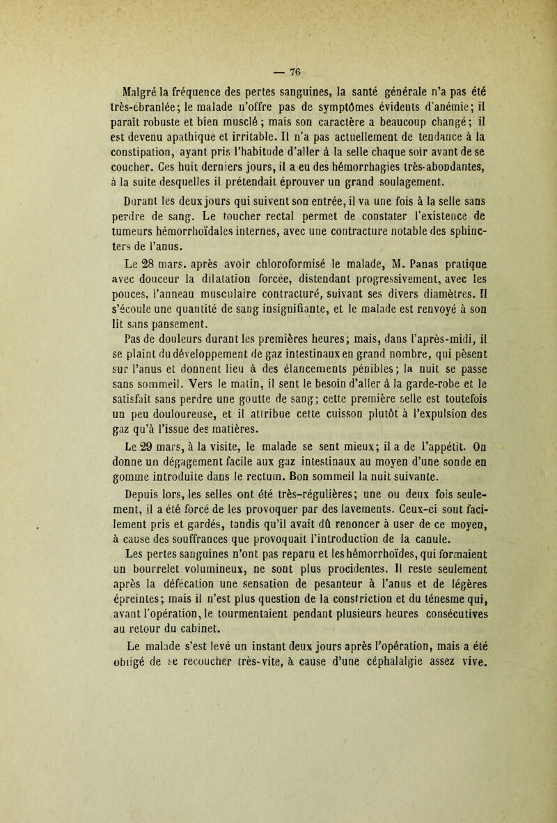 Malgré la fréquence des pertes sanguines, la santé générale n’a pas été Irès-ébranlée; le malade n’offre pas de symptômes évidents d’anémie; il paraît robuste et bien musclé ; mais son caractère a beaucoup changé ; il est devenu apathique et irritable. Il n’a pas actuellement de tendance à la constipation, ayant pris l’habitude d’aller à la selle chaque soir avant de se coucher. Ces huit derniers jours, il a eu des hémorrhagies très-abondantes, à la suite desquelles il prétendait éprouver un grand soulagement. Durant les deux jours qui suivent son entrée, il va une fois à la selle sans perdre de sang. Le toucher rectal permet de constater l’existence de tumeurs hémorrhoïdales internes, avec une contracture notable des sphinc- ters de l’anus. Le 28 mars, après avoir chloroformisé le malade, M. Panas pratique avec douceur la dilatation forcée, distendant progressivement, avec les pouces, l’anneau musculaire contracturé, suivant ses divers diamètres. Il s’écoule une quantité de sang insignifiante, et le malade est renvoyé à son lit sans pansement. Pas de douleurs durant les premières heures; mais, dans l’après-midi, il se plaint du développement de gaz intestinaux en grand nombre, qui pèsent sur l’anus et donnent lieu à des élancements pénibles; la nuit se passe sans sommeil. Vers le malin, il sent le besoin d’aller à la garde-robe et le satisfait sans perdre une goutte de sang; cette première selle est toutefois un peu douloureuse, et il attribue cette cuisson plutôt à l’expulsion des gaz qu’à l’issue des matières. Le 29 mars, à la visite, le malade se sent mieux; il a de l’appétit. On donne un dégagement facile aux gaz intestinaux au moyen d’une sonde en gomme introduite dans le rectum. Bon sommeil la nuit suivante. Depuis lors, les selles ont été très-régulières; une ou deux fois seule- ment, il a été forcé de les provoquer par des lavements. Ceux-ci sont faci- lement pris et gardés, tandis qu’il avait dû renoncer à user de ce moyen, à cause des souffrances que provoquait l’introduction de la canule. Les pertes sanguines n’ont pas reparu et leshémorrhoïdes, qui formaient un bourrelet volumineux, ne sont plus procidentes. Il reste seulement après la défécation une sensation de pesanteur à l’anus et de légères épreinles; mais il n’est plus question de la constriction et du ténesme qui, avant l’opération, le tourmentaient pendant plusieurs heures consécutives au retour du cabinet. Le malade s’est levé un instant deux jours après l’opération, mais a été obligé de .'^e recoucher très-vite, à cause d’une céphalalgie assez vive.