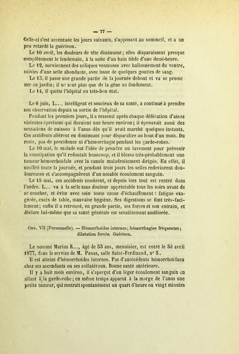 Celle-ci s’est accentuée les jours suivants, s’opposant au sommeil, et a un peu retardé la guérison. Le dO avril, les douleurs de tête diminuent; elles disparaissent presque complètement le lendemain, à la suite d’un bain tiède d’une demi-heure. Le d2, surviennent des coliques venteuses avec ballonnement du ventre, suivies d’une selle abondante, avec issue de quelques gouttes de sang. Le 13, il passe une grande partie de la journée debout et va se prome ner au jardin; il as sent plus que de la gêne au fondement. Le 14, il quitte l’hôpital en très-bon état. Le 6 juin, L..., intelligent et soucieux de sa santé, a continué à prendre son observation depuis sa sortie de l’hôpital. Pendant les premiers jours, il a ressenti après chaque défécation d’assez violentesépreintes qui duraient une heure environ; il éprouvait aussi des sensations de cuisson à l’anus dès qu’il avait marché quelques instants. Ces accidents allèrent en diminuant pour disparaître au bout d'un mois. Du reste, pas de procidence ni d’hémorrhagie pendant les garde-robes. Le 10 mai, le malade eut l’idée de prendre un lavement pour prévenir la constipation qu’il redoutait beaucoup, et il blessa très-probablement une tumeur hémorrhoïdale avec la canule maladroitement dirigée. En effet, il souffrit toute la journée, et pendant trois jours les selles redevinrent dou- loureuses et s’accompagnèrent d’un notable écoulement sanguin. Le 15 mai, ces accidents cessèrent, et depuis lors tout est rentré dans l’ordre. L... va à la selle sans douleur appréciable tous les soirs avant de se coucher, et évite avec soin toute cause d’échauffement : fatigue exa- gérée, excès de table, mauvaise hygiène. Ses digestions se font très-faci- lement; enfin il a retrouvé, en grande partie, ses forces et son entrain, et déclare lui-même que sa santé générale est sensiblement améliorée. Obs. VII (Personnelle). — Hémorrhoïdes internes; hémorrhagies fréquentes; dilatation forcée. Guérison. Le nommé Marins R..., âgé de 53 ans, menuisier, est entré le 30 avril 1877, dans le service de M. Panas, salle Saint-Ferdinand, n° 5. Tl est atteint d’hémorrhoïdes internes. Pas d’antécédents hémorrho'idaux chez ses ascendants ou ses collatéraux. Bonne santé antérieure. 11 y a huit mois environ, il s’aperçut d’un léger écoulement sanguin en allant à^la garde-robe; en même temps apparut à la marge de l’anus une petite tumeur, qui rentrait spontanément un quart d’heure ou vingt minutes