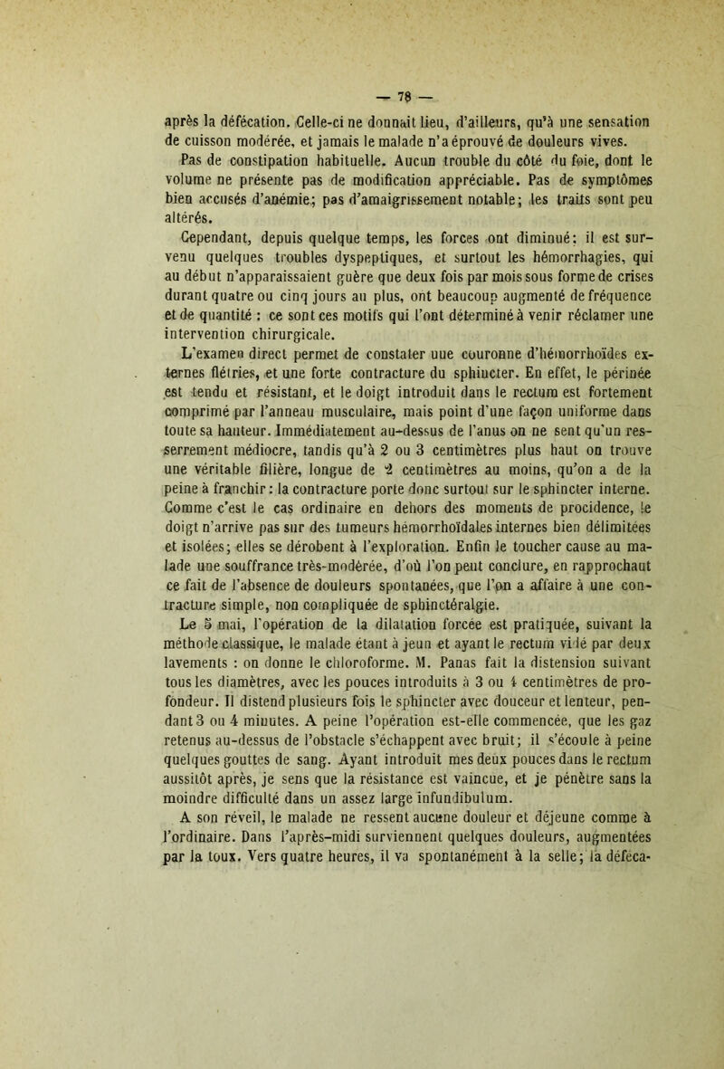 après la défécation. Celle-ci ne donnait lieu, d’ailleurs, qu’à une sensation de cuisson modérée, et jamais le malade n’a éprouvé de douleurs vives. Pas de constipation habituelle. Aucun trouble du côté du foie, dont le volume ne présente pas de modification appréciable. Pas de symptômes bien accusés d’anémie; pas d’amaigrissement notable; les traits sont peu altérés. Cependant, depuis quelque temps, les forces ont diminué; il est sur- venu quelques troubles dyspeptiques, et surtout les hémorrhagies, qui au début n’apparaissaient guère que deux fois par mois sous forme de crises durant quatre ou cinq jours au plus, ont beaucoup augmenté de fréquence et de quantité : ce sont ces motifs qui l’ont déterminé à venir réclamer une intervention chirurgicale. L’examen direct permet de constater uue couronne d’hémorrhoïdes ex- ternes flétries, et une forte contracture du sphincter. En effet, le périnée est tendu et résistant, et le doigt introduit dans le rectum est fortement comprimé par l’anneau musculaire, mais point d’une façon uniforme dans toute sa hauteur. Immédiatement au-dessus de l’anus on ne sent qu’un res- serrement médiocre, tandis qu’à 2 ou 3 centimètres plus haut ou trouve une véritable filière, longue de “2 centimètres au moins, qu’on a de la peine à franchir ; la contracture porte donc surtout sur le sphincter interne. Gomme c’est le cas ordinaire en dehors des moments de procidence, le doigt n’arrive pas sur des tumeurs héraorrhoïdales internes bien délimitées et isolées; elles se dérobent à l’exploration. Enfin le toucher cause au ma- lade une souffrance très-modérée, d’où l’on peut conclure, en rapprochant ce fait de l’absence de douleurs spontanées, que l’on a affaire à une con- tracture simple, non compliquée de sphinctéralgie. Le 5 mai, l’opération de la dilatation forcée est pratiquée, suivant la méthode classique, le malade étant à jeun et ayant le rectum vidé par deux lavements ; on donne le chloroforme. M. Panas fait la distension suivant tous les diamètres, avec les pouces introduits à 3 ou 4 centimètres de pro- fondeur. Il distend plusieurs fois le sphincter avec douceur et lenteur, pen- dant 3 ou 4 minutes. A peine l’opération est-elle commencée, que les gaz retenus au-dessus de l’obstacle s’échappent avec bruit; il «m’écoule à peine quelques gouttes de sang. Ayant introduit mes deux pouces dans le rectum aussitôt après, je sens que la résistance est vaincue, et je pénètre sans la moindre difficulté dans un assez large Infundibulum. A son réveil, le malade ne ressent aucune douleur et déjeune comme à l’ordinaire. Dans l’après-midi surviennent quelques douleurs, augmentées par la toux. Vers quatre heures, il va spontanément à la selle; là déféca-