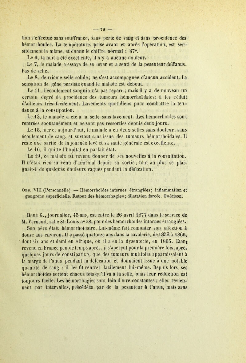 tion s’effectue sans souffrance, saws perte de sattf» et Sans procidence des hémorrhoïdes. La température, prise avant et après l’opération, est sen- siblement la même, et donne le chiffre normal : 37°. Le 6, la nuit a été excellente, il n’y a aucune douleur. Le 7, le malade a essayé de se lever et a senti de la pesanteur anus. Pas de selle. Le 8, deuxième selle solide; ne s’est accompagnée d’aucun accident. La sensation de gêne persiste quand le malade est debout. Le 11, l’écoulement sanguin n’a pas reparu; mais il y a de nouveau un certain degré de procidence des tumeurs hémorrholdales; il les réduit d’ailleurs très-facilement. Lavements quotidiens pour combattre la ten- dance à la constipation. Le.13, le malade a été à la selle sans lavement. Les hémorrhoïdes sont rentrées spontanément et ne sont pas ressorties depuis deux jours. Le 15, hier et aujourd’hui, le malade a eu deux selles sans douleur, sans écoulement de sang, et surtout sans issue des tumeurs hémorrhoïdales. Il reste une partie de la journée levé et sa santé générale est excellente. Le 16, il quitte l’hôpital en parfait état. Le 19, ce malade est revenu donner de ses nouvelles à la consultation. Il n’était rien survenu d’anormal depuis sa sortie; tout au plus se plai- gnait-il de quelques douleurs vagues pendant la défécaticrn. Obs. VIII (Personnelle). — Hémorrhoïdes internes étranglées; inflammation et gangrène superficielle. Retour des hémorrhagies ; dilatation forcée. Guérison. René G., journalier, 45 ans, est entré le 26 avril 1877 dans le service de M.Vernenil, salle St-Lonis no.58, pour des hémorrhoïdes internes étranglées. Son père était hémorrhoïdairc. Lui-même fait remonter son affection à douze ans environ. Il a passé quatorze ans dans la cavalerie, de 1852 à 1866, dont six ans et demi en Afrique, où il a eu la dysenterie, en 1865. Etant revenu en France peu de temps après, il s’aperçut pour la première fois, après quelques jours de constipation, que des tumeurs multiples apparaissaient à la marge de l’anus pendant la défécation et donnaient issue à une notable quantité de sang : il les fit rentrer facilement lui-même. Depuis lors, ses hémorrhoïdes sortent chaque fois qu’il va à la selle, mais leur réduction est toujours facile. Les hémorrhagies sont loin d’êire constantes ; elles revien- nent par intervalles, précédées par de la pesanteur à l’anus, mais sans