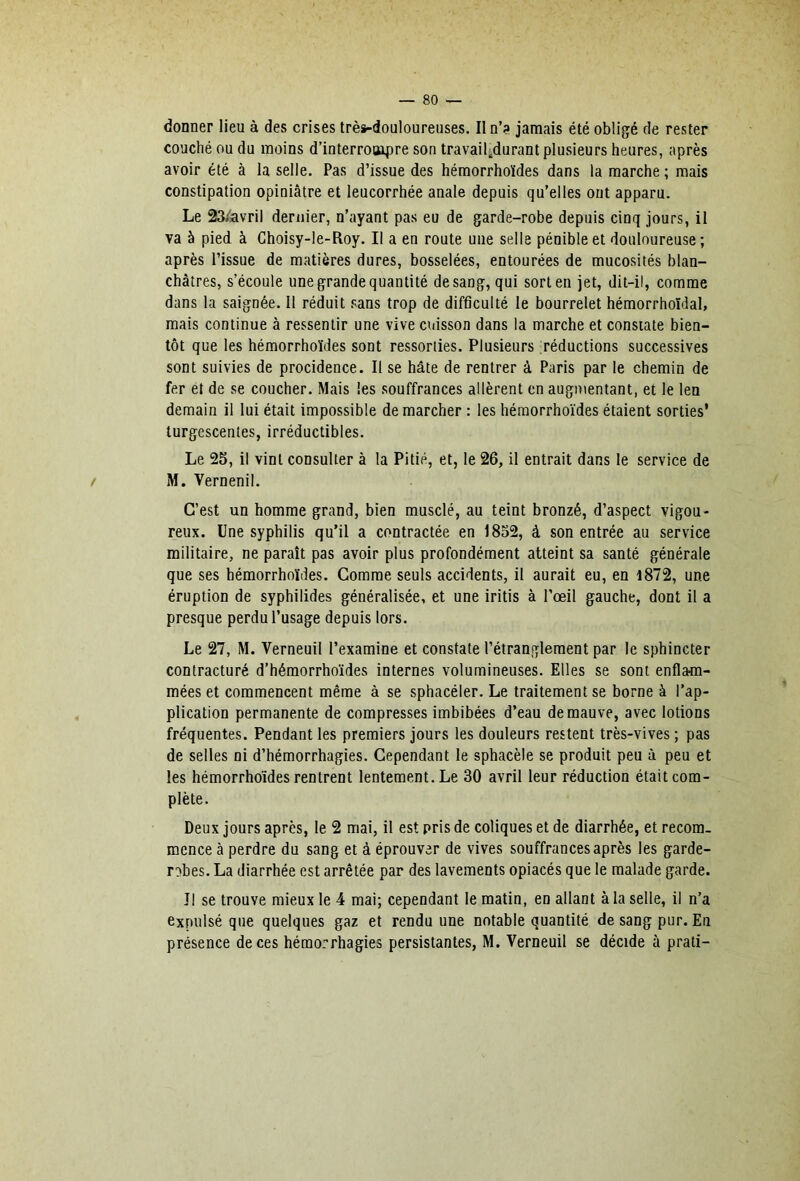 donner lieu à des crises très-douloureuses. Il n’? jamais été obligé de rester couché ou du moins d’interrooipre son travailidurant plusieurs heures, après avoir été à la selle. Pas d’issue des hémorrhoïdes dans la marche ; mais constipation opiniâtre et leucorrhée anale depuis qu’elles ont apparu. Le 23/avril dernier, n’ayant pas eu de garde-robe depuis cinq jours, il va à pied à Ghoisy-le-Roy. Il a en route une selle pénible et douloureuse; après l’issue de m.atières dures, bosselées, entourées de mucosités blan- châtres, s’écoule une grande quantité de sang, qui sort en jet, dit-il, comme dans la saignée. Il réduit sans trop de difficulté le bourrelet hémorrhoïdal, mais continue à ressentir une vive cuisson dans la marche et constate bien- tôt que les hémorrhoïdes sont ressorties. Plusieurs réductions successives sont suivies de procidence. Il se hâte de rentrer à Paris par le chemin de fer et de se coucher. Mais les souffrances allèrent en augmentant, et le len demain il lui était impossible démarcher : les hémorrhoïdes étaient sorties’ turgescentes, irréductibles. Le 2S, il vint consulter à la Pitié, et, le 26, il entrait dans le service de / M. Vernenil. C’est un homme grand, bien musclé, au teint bronzé, d’aspect vigou- reux. Une syphilis qu’il a contractée en 1852, à son entrée au service militaire, ne paraît pas avoir plus profondément atteint sa santé générale que ses hémorrhoïdes. Gomme seuls accidents, il aurait eu, en l872, une éruption de syphilides généralisée, et une iritis à l’œil gauche, dont il a presque perdu l’usage depuis lors. Le 27, M. Verneuil l’examine et constate l’étranglement par le sphincter contracturé d’hémorrhoïdes internes volumineuses. Elles se sont enflam- mées et commencent même à se sphacéler. Le traitement se borne à l’ap- plication permanente de compresses imbibées d’eau de mauve, avec lotions fréquentes. Pendant les premiers jours les douleurs restent très-vives ; pas de selles ni d’hémorrhagies. Cependant le sphacèle se produit peu à peu et les hémorrhoïdes rentrent lentement. Le 30 avril leur réduction était com- plète. Deux jours après, le 2 mai, il est pris de coliques et de diarrhée, et recom- mence à perdre du sang et à éprouver de vives souffrances après les garde- rt^bes. La diarrhée est arrêtée par des lavements opiacés que le malade garde. Il se trouve mieux le 4 mai; cependant le matin, en allant à la selle, il n’a expulsé que quelques gaz et rendu une notable quantité de sang pur. En présence de ces hémorrhagies persistantes, M. Verneuil se décide à prati-