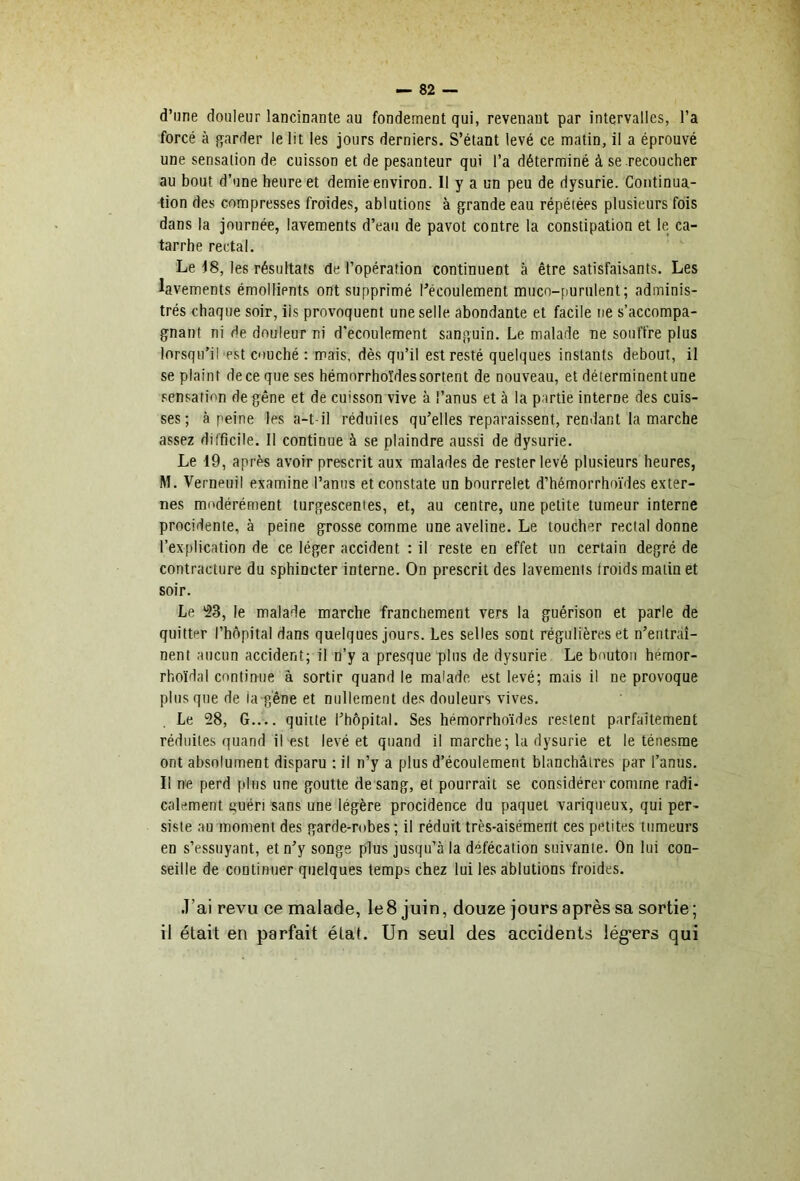 1 d’une douleur lancinante au fondement qui, revenant par intervalles, l’a forcé à qarder le lit les jours derniers. S’étant levé ce matin, il a éprouvé une sensation de cuisson et de pesanteur qui l’a déterminé à se recoucher au bout d’une heure et demie environ. 11 y a un peu de dysurie. Continua- tion des compresses froides, ablutions à grande eau répétées plusieurs fois dans la journée, lavements d’eau de pavot contre la constipation et le ca- tarrhe rectal. Le 18, les résultats de l’opération continuent à être satisfaisants. Les lavements émollients ont supprimé ^écoulement muco-purulent; adminis- trés chaque soir, iis provoquent une selle abondante et facile ne s’accompa- gnant ni de douleur ni d’ecoulement sanguin. Le malade ne souffre plus lorsqu’il'pst coucbé : mais, dès qu’il est resté quelques instants debout, il se plaint de ce que ses hémorrhoïdessortent de nouveau, et déterminent une sensation de gêne et de cuisson vive à l’anus et à la partie interne des cuis- ses; à peine les a-t-il réduites qu’elles reparaissent, rendant la marche assez difficile. Il continue à se plaindre aussi de dysurie. Le 19, après avoir prescrit aux malades de rester levé plusieurs heures, M. Verneuil examine l’anus et constate un bourrelet d’hémorrhoïdes exter- nes modérément turgescentes, et, au centre, une petite tumeur interne procidente, à peine grosse comme une aveline. Le toucher rectal donne l’explication de ce léger accident : il reste en effet un certain degré de contracture du sphincter interne. On prescrit des lavements froids matin et soir. Le *23, le malade marche franchement vers la guérison et parle de quitter l’hôpital dans quelques jours. Les selles sont régulières et n’entràî- nent aucun accident; il n’y a presque plus de dysurie Le bouton héraor- rhoïdal continue à sortir quand le malade est levé; mais il ne provoque plus que de ia g'êne et n(dlement des douleurs vives. Le 28, G.... quitte l’hôpital. Ses hémorrhoïdes restent parfaitement réduites quand il est levé et quand il marche; la dysurie et le ténesme ont absolument disparu : il n’y a plus d’écoulement blanchâtres par l’anus. Il ne perd plus une goutte de sang, et pourrait se considérer comme radi- calement t>uéri sans une légère procidence du paquet variqueux, qui per- siste au moment des garde-robes; il réduit très-aisémertt ces petites tumeurs en s’essuyant, et n’y songe plus jusqu’à la défécation suivante. On lui con- seille de continuer quelques temps chez lui les ablutions froides. .T’ai revu ce malade, le 8 juin, douze jours après sa sortie ; il était en parfait état. Un seul des accidents lég*ers qui