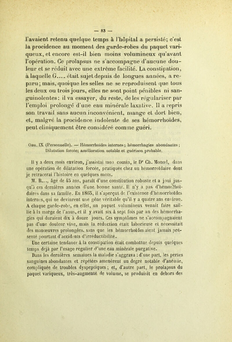 l’avaient retenu quelque temps à l’hôpital a persisté; c’est la procidence au moment des g*arde-robes du paquet vari- queux, et encore esl-il bien moins volumineux qu’avant l’opération. Ce prolapsus ne s’accompag*ne d’aucune dou- leur et se réduit avec une extrême facilité. La constipation, à laquelle G.... était sujet depuis de long'ues années, a re- paru; mais, quoique les selles ne se reproduisent que tous les deux ou trois jours, elles ne sont point pénibles ni san- g’uinolentes : il va essayer, du reste, de les rég*ülariser par l’emploi prolong’é d’une eau minérale laxative. Il a repris son travail sans aucun inconvénient, mang'e et dort bien, et, malgré la procidence indolente de ses hémorrhoïdes, peut cliniquement être considéré comme guéri. Obs. IX (Personnelle). — Hémorrhoïdes internes;, hémorrhagies abondantes; Dilatation forcée; amélioration notable et guérison probable. Il y a deux mois environ, j’assistai mon cousin, le D'’ Ch. Monod, dans une opération de dilatation forcée, pratiquée chez un hémorroïdaire dont je retracerai l’histoire en quelques mots. jM. R..., âgé de 45 ans, paraît d’une constitution robuste et a joui jus- qu’à ces dernières années d’une bonne santé. Il n’y a pas d’hémoi i^'hoï- daires dans sa famille. En 1865, il s’aperçut de l’existence d’iiémorrhoïdes internes, qui ne devinrent une gêne véritable qu’il v a quatre ans environ. A chaque garde-robe, en effet, un paquet volumineux venait faire sail- lie à la marge de l’anus, et il y avait six à sept fois par an des hémorrha- gies qui duraient dix à douze jours. Ces symptômes ne s’accompagnaient pas d’une douleur vive, mais la réduction était laborieuse et nécessitait des manoeuvres prolongées, sans que les hémorrhoïdes aient jamais pré- senté pourtant d’accidents d’irréductibilité. Une certaine tendance à la constipation était combattue depuis quelques temps déjà par l’usage régulier d’une eau minérale purgative. Dans les dernières semaines la maladie s’aggrava : d’une part, les pertes sanguines abondantes et répétées amenèrent un degré notable d’anémie, compliquée de troubles dyspeptiques ; et, d’autre part, le prolapsus du paquet variqueux, très-augmenté de volume, se produisit en dehors des