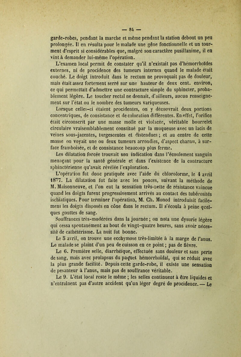 garde-robes, pendant la marche et même pendant la station debout un peu prolongée. li en résulta pour le malade une gêne fonctionnelle et un tour- ment d’esprit si considérables que, malgré son caractère pusillanime, il en vint à demander lui-même l’opération. L’examen local permit de constater qu’il n’existait pas d’hémorrhoïdes externes, ni de procidence des tumeurs internes quand le malade était couché. Le doigt introduit dans le rectum ne provoquait pas de douleur, mais était assez fortement serré sur une hauteur de deux cent, environ, ce qui permettait d’admettre une contracture simple du sphincter, proba- blement légère. Le toucher rectal ne donnait, d’ailleurs, aucun renseigne- ment sur l’état ou le nombre des tumeurs variqueuses. Lorsque celles-ci étaient procidentes, on y découvrait deux portions concentriques, de consistance et décoloration différentes. En effet, l’oriflce était circonscrit par une masse molle et violacée, véritable bourrelet circulaire vraisemblablement constitué par la muqueuse avec un lacis de veines sous-jacentes, turgescentes et distendues ; et au centre de cette masse on voyait une ou deux tumeurs arrondies, d’aspect charnu, à sur- face framboisée, et de consistance beaucoup plus ferme. Les dilatation forcée trouvait son indication dans l’écoulement sanguin menaçant pour la santé générale et dans l’existence de la contracture sphinctérienne qu’avait révélée l’exploration. L’opéraîion fut donc pratiquée avec l’aide du chloroforme, le 4 avril La dilatation fut faite avec les pouces, suivant la méthode de M. Maisonneuve, et l’on eut la sensation très-nette de résistance vaincue quand les doigts furent progressivement arrivés au contact des tubérosités ischiatiques. Pour terminer l’opération, M. Ch. Monod introduisit facile- meni les doigts disposés en cône dans le rectum. Il s’écoula à peine quel- ques gouttes de sang. Souffrances très-modérées dans la journée; on nota une dysurie légère qui cessa spontanément au bout de vingt-quatre heures, sans avoir néces- sité de cathétérisme. La nuit fut bonne. Le 5 avril, on trouve une ecchymose très-limitée à la marge de l’anus. Le malade se plaint d’un peu de cuisson en ce point ; pas de fièvre. Le 6. Première selle, diarrhéique, effectuée sans douleur et sans perte de sang, mais avec prolapsus du paquet hémorrhoïdal, qui se réduit avec la plus grande facilité. Depuis cette garde-robe, il existe une sensation de pesanteur à l’anus, mais pas de souffrance véritable. Le 9. L’état local reste le même ; les selles continuent à être liquides et n’entraînent pas d’autre accident qu’un léger degré de procidence.— Le