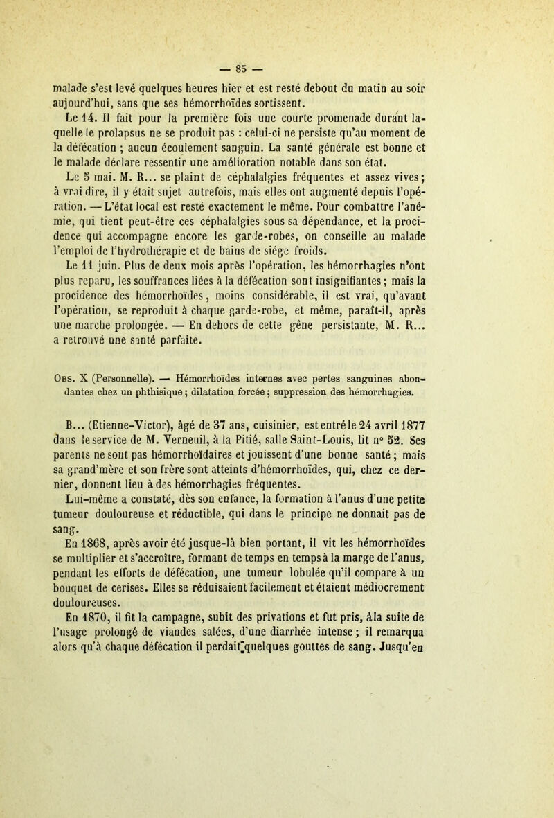 malade s’est levé quelques heures hier et est resté debout du matin au soir aujourd’hui, sans que ses hémorrhoïdes sortissent. Le 14. Il fait pour la première fois une courte promenade durant la- quelle le prolapsus ne se produit pas : celui-ci ne persiste qu’au moment de la défécation ; aucun écoulement sanguin. La santé générale est bonne et le malade déclare ressentir une amélioration notable dans son état. Le 5 mai. M. R... se plaint de céphalalgies fréquentes et assez vives; à vrai dire, il y était sujet autrefois, mais elles ont augmenté depuis l’opé- ration. — L’état local est resté exactement le même. Pour combattre l’ané- mie, qui tient peut-être ces céphalalgies sous sa dépendance, et la proci- dence qui accompagne encore les garde-robes, on conseille au malade l’emploi de l’hydrothérapie et de bains de siège froids. Le 11 juin. Plus de deux mois après l’opération, les hémorrhagies n’ont plus reparu, les souffrances liées à la défécation sont insignifiantes ; mais la procidence des hémorrhoïdes, moins considérable, il est vrai, qu’avant l’opération, se reproduit à chaque garde-robe, et même, paraît-il, après une marche prolongée. — En dehors de cette gêne persistante, M. R... a retrouvé une santé parfaite. Obs. X (Personnelle). — Hémorrhoïdes internes avec pertes sanguines abon- dantes chez un phthisique ; dilatation forcée ; suppression des hémorrhagies. B... (Etienne-Victor), âgé de 37 ans, cuisinier, est entré le 24 avril 1877 dans le service de M. Verneuil, à la Pitié, salle Saint-Louis, lit n® 52. Ses parents ne sont pas hémorrhoïdaires et jouissent d’une bonne santé; mais sa grand’mère et son frère sont atteints d’hémorrhoïdes, qui, chez ce der- nier, donnent lieu à des hémorrhagies fréquentes. Lui-même a constaté, dès son enfance, la formation à l’anus d’une petite tumeur douloureuse et réductible, qui dans le principe ne donnait pas de sang. En 1868, après avoir été jusque-là bien portant, il vit les hémorrhoïdes se multiplier et s’accroître, formant de temps en temps à la marge de l’anus, pendant les efforts de défécation, une tumeur lobulée qu’il compare à un bouquet de cerises. Elles se réduisaient facilement et étaient médiocrement douloureuses. En 1870, il fit la campagne, subit des privations et fut pris, àla suite de l’usage prolongé de viandes salées, d’une diarrhée intense ; il remarqua alors qu’à chaque défécation il perdait'quelques gouttes de sang. Jusqu’en