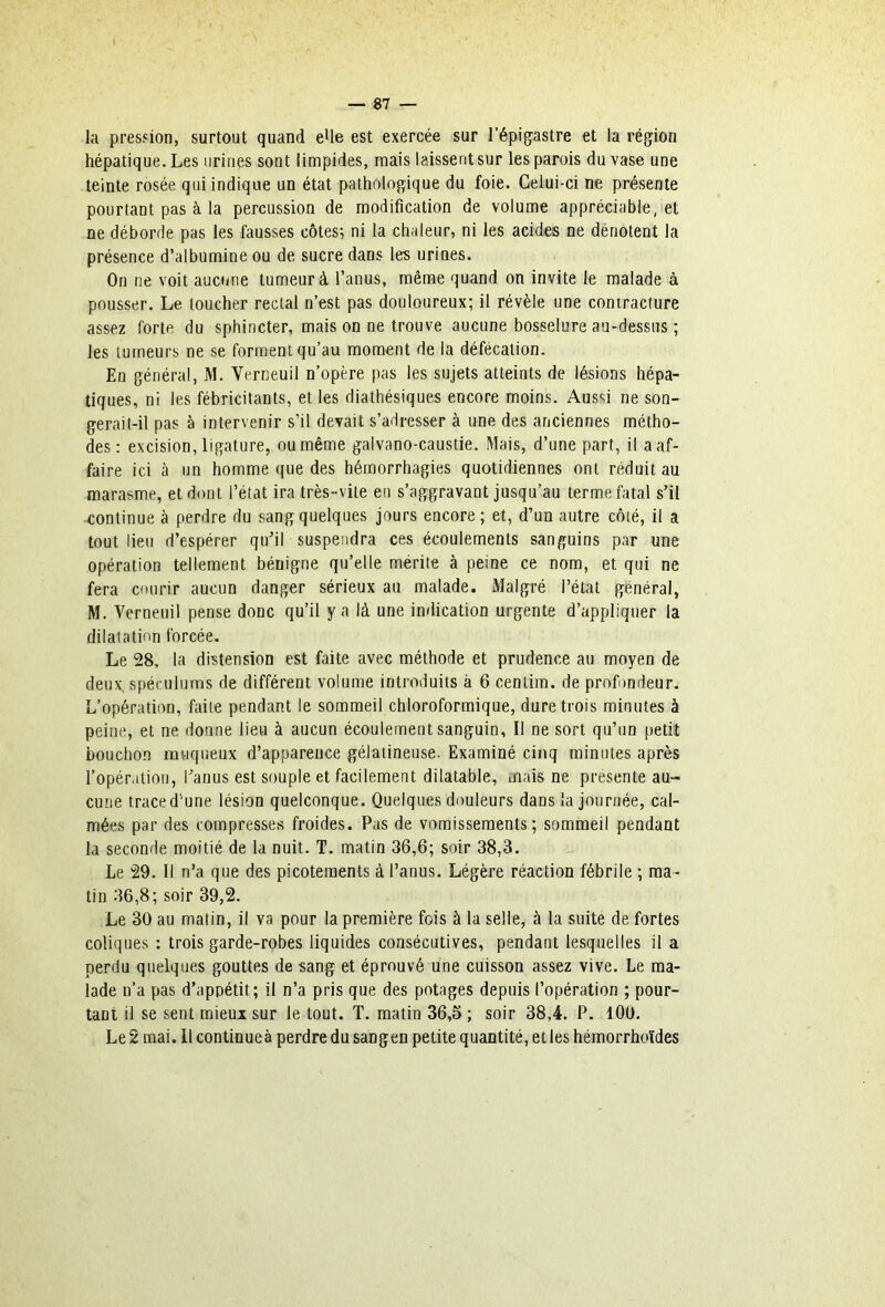 la presfion, surtout quand eUe est exercée sur l’épigastre et la région hépatique. Les urines sont limpides, mais laissent sur les parois du vase une teinte rosée qui indique un état pathologique du foie. Celui-ci ne présente pourtant pas à la percussion de modification de volume appréciable, et ne déborde pas les fausses côtes; ni la chaleur, ni les acid^ ne dénotent la présence d’albumine ou de sucre dans les urines. On ne voit aucune tumeur à l’anus, même quand on invite le malade à pousser. Le toucher rectal n’est pas douloureux; il révèle une contracture assez forte du sphincter, mais on ne trouve aucune bosselure au-dessus ; les tumeurs ne se forment qu’au moment de la défécation. En général, M. Verneuil n’opère pas les sujets atteints de lésions hépa- tiques, ni les fébricitants, et les diathésiques encore moins. Aussi ne son- gerait-il pas à intervenir s’il devait s’adresser à une des anciennes métho- des : excision, ligature, ou même galvano-caustie. Mais, d’une part, il a af- faire ici à un homme que des hémorrhagies quotidiennes ont réduit au marasme, et dont l’état ira très-vite en s’aggravant jusqu’au terme fatal s’il •continue à perdre du sang quelques jours encore ; et, d’un autre côté, il a tout lieu d’espérer qu’il suspendra ces écoulements sanguins par une opération tellement bénigne qu’elle mérite à peine ce nom, et qui ne fera cfuirir aucun danger sérieux au malade. Malgré l’état général, M. Verneuil pense donc qu’il y a là une indication urgente d’appliquer la dilatation forcée. Le 28, la distension est faite avec méthode et prudence au moyen de deux, spéculums de différent volume introduits à 6 centim. de profondeur. L’opération, faite pendant le sommeil chloroformique, dure trois minutes à peine, et ne donne lieu à aucun écoulement sanguin, Il ne sort qu’un petit bouchon muqueux d’apparence gélatineuse. Examiné cinq minutes après l’opération, l’anus est souple et facilement dilatable, mais ne présente au- cune trace d’une lésion quelconque. Quelques douleurs dans la journée, cal- mées par des compresses froides. Pas de vomissements; sommeil pendant la seconde moitié de la nuit. T. matin 36,6; soir 38,3. Le 29. Il n’a que des picotements à l’anus. Légère réaction fébrile ; ma- tin 36,8; soir 39,2. Le 30 au matin, il va pour la première fois à la selle, à la suite de fortes coliques : trois garde-robes liquides consécutives, pendant lesquelles il a perdu quelques gouttes de sang et éprouvé une cuisson assez vive. Le ma- lade n’a pas d’appétit; il n’a pris que des potages depuis l’opération ; pour- tant il se sent mieux sur le tout. T. matin 36,5 ; soir 38,4. P. lOU. Le 2 mai. Il continueà perdre du sangen petite quantité, et les hémorrhoïdes