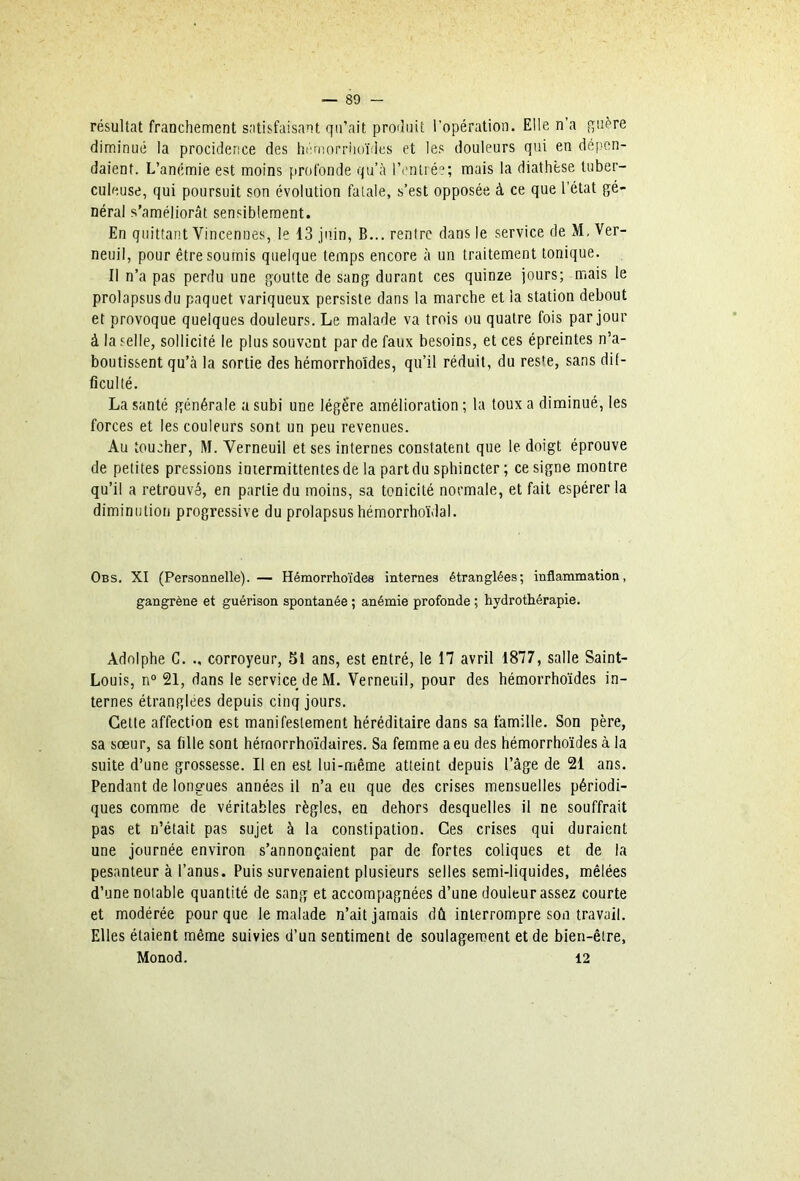 résultat franchement satisfaisant qu’ait produit l’opération. Elle n’a guère diminué la procidence des hcmorriioïdes et les douleurs qui en dépen- daient. L’anémie est moins profonde qu’à l’enliéî; mais la diathèse tuber- culeuse, qui poursuit son évolution fatale, s’est opposée à ce que l’état gé- néral s’améliorât sensiblement. En quittant Vincenues, le 13 juin, B... rentre dans le service de M. Ver- neuil, pour être soumis quelque temps encore à un traitement tonique. Il n’a pas perdu une goutte de sang durant ces quinze jours; mais le prolapsus du paquet variqueux persiste dans la marche et la station debout et provoque quelques douleurs. Le malade va trois ou quatre fois par jour à la selle, sollicité le plus souvent par de faux besoins, et ces épreintes n’a- boutissent qu’à la sortie des hémorrhoïdes, qu’il réduit, du reste, sans dif- ficulté. La santé générale a subi une légère amélioration ; la toux a diminué, les forces et les couleurs sont un peu revenues. Au toucher, M. Verneuil et ses internes constatent que le doigt éprouve de petites pressions intermittentes de la part du sphincter ; ce signe montre qu’il a retrouvé, en partie du moins, sa tonicité normale, et fait espérer la diminution progressive du prolapsus hémorrhoïdal. Obs. XI (Personnelle). — Hémorrhoïdes internes étranglées; inflammation, gangrène et guérison spontanée ; anémie profonde ; hydrothérapie. Adolphe G. ., corroyeur, 51 ans, est entré, le 17 avril 1877, salle Saint- Louis, n“ 21, dans le service de M. Verneuil, pour des hémorrho’ides in- ternes étranglées depuis cinq jours. Cette affection est manifestement héréditaire dans sa famille. Son père, sa sœur, sa fille sont hérnorrhoïdaires. Sa femme a eu des hémorrho’ides à la suite d’une grossesse. Il en est lui-même atteint depuis l’âge de 21 ans. Pendant de longues années il n’a eu que des crises mensuelles périodi- ques comme de véritables règles, en dehors desquelles il ne souffrait pas et n’était pas sujet à la constipation. Ces crises qui duraient une journée environ s’annonçaient par de fortes coliques et de la pesanteur à l’anus. Puis survenaient plusieurs selles semi-liquides, mêlées d’une notable quantité de sang et accompagnées d’une douleur assez courte et modérée pour que le malade n’ait jamais dû interrompre son travail. Elles étaient même suivies d’un sentiment de soulagement et de bien-être, Monod. 12