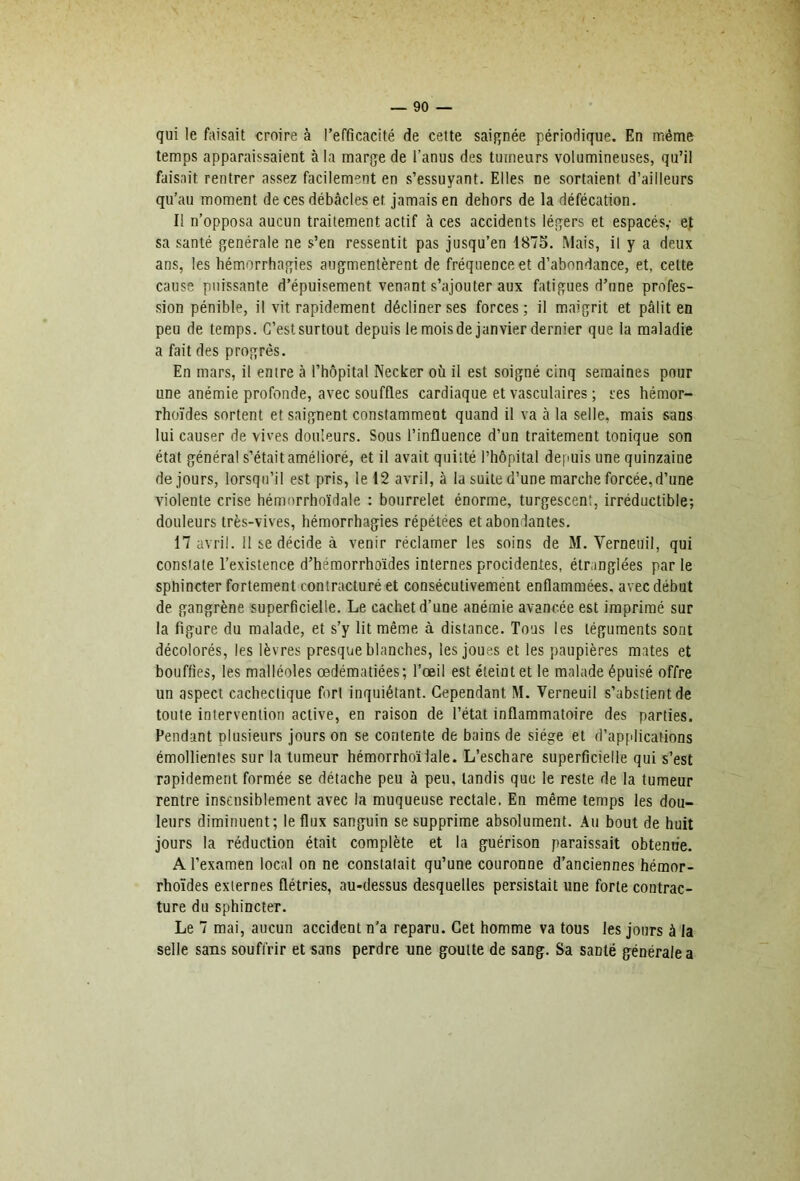 qui le faisait croire à l’efficacité de celte saignée périodique. En même temps apparaissaient à la marge de l’anus des tumeurs volumineuses, qu’il faisait rentrer assez facilement en s’essuyant. Elles ne sortaient d’ailleurs qu’au moment de ces débcâcles et jamais en dehors de la défécation. I! n’opposa aucun traitement actif à ces accidents légers et espacés,- ej sa santé générale ne s’en ressentit pas jusqu’en 1875. Mais, il y a deux ans, les hémorrhagies augmentèrent de fréquence et d’abondance, et, cette cause puissante d’épuisement venant s’ajouter aux fatigues d’une profes- sion pénible, il vit rapidement décliner ses forces ; il m.aigrit et pâlit en peu de temps. C’est surtout depuis le mois de janvier dernier que la maladie a fait des progrès. En mars, il entre cà l’hôpital Necker où il est soigné cinq semaines pour une anémie profonde, avec souffles cardiaque et vasculaires ; ses hémor- rhoïdes sortent et saignent constamment quand il va h la selle, mais sans lui causer de vives douleurs. Sous l’influence d’un traitement tonique son état général s’était amélioré, et il avait quitté l’hôpital depuis une quinzaine de jours, lorsqu’il est pris, le 12 avril, à la suite d’une marche forcée, d’une violente crise hémorrhoïdale : bourrelet énorme, turgescent, irréductible; douleurs très-vives, hémorrhagies répétées et abondantes. 17 avril. 11 se décide à venir réclamer les soins de M. Verneuil, qui constate l’existence d’héraorrhoïdes internes procidentes, étranglées par le sphincter fortement contracturé et consécutivement enflammées, avec début de gangrène superficielle. Le cachet d’une anémie avancée est imprimé sur la figure du malade, et s’y lit même à distance. Tous les téguments sont décolorés, les lèvres presque blanches, les joues et les paupières mates et bouffies, les malléoles œdématiées ; Tœil est éteint et le malade épuisé offre un aspect cachectique fort inquiétant. Cependant M. Verneuil s’abstient de toute intervention active, en raison de l’état inflammatoire des parties. Fendant plusieurs jours on se contente de bains de siège et d’applications émollientes sur la tumeur hémorrhoïiale. L’eschare superficielle qui s’est rapidement formée se détache peu à peu, tandis que le reste de la tumeur rentre insensiblement avec la muqueuse rectale. En même temps les dou- leurs diminuent; le flux sanguin se supprime absolument. Au bout de huit jours la réduction était complète et la guérison paraissait obtenue. A l’examen local on ne constatait qu’une couronne d’anciennes hémor- rhoïdes externes flétries, au-dessus desquelles persistait une forte contrac- ture du sphincter. Le 7 mai, aucun accident n'a reparu. Cet homme va tous les jours à la selle sans souffrir et sans perdre une goutte de sang. Sa santé générale a