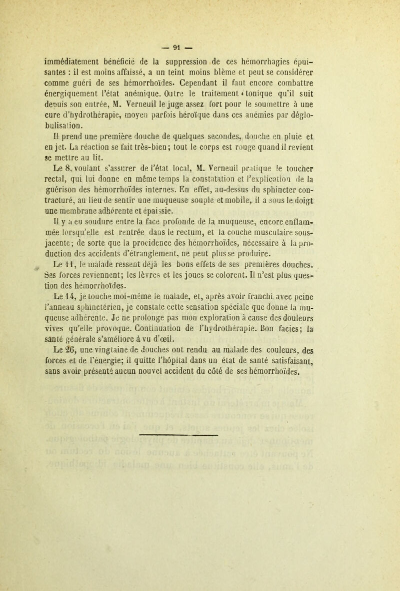 immédiatement bénéflcié de la suppression de ces hémorrhagies épui- santes : il est moins affaissé, a un teint moins blême et peut se considérer comme guéri de ses hémorrhoïdes. Cependant il faut encore combattre énergiquement l’état anémique. Outre le traitement «tonique qu’il suit depuis son entrée, M. Verneuil le juge assez fort pour le soumettre à une cure d’hydrothérapie, moyen parfois héroïque dans ces anémies par déglo- bulisation. Il prend une première douche de quelques secondes, douche en pluie et en jet. La réaction se fait très-bien; tout le corps est rouge quand il revient se mettre au lit. Le 8, voulant s’assurer de l’état local, M. Verneuil pratique le toucher rectal, qui lui donne en même temps la constatation et l’explication de la guérison des hémorrhoïdes internes. En effet, au-dessus du sphincter con- tracturé, au lieu de sentir une muqueuse souple et mobile, il a sous le doigt une membrane adhérente et épaissie. Il y a eu soudure entre la face profonde de la muqueuse, encore enflam- mée lorsqu’elle est rentrée dans le rectum, et la couche musculaire sous- jacente; de sorte que la procidence des hémorrhoïdes, nécessaire à la pro- duction des accidents d’étranglement, ne peut plusse produire. Le 11, le malade ressent déjà les bons effets de ses premières douches. Ses forces reviennent; les lèvres et les joues se colorent. Il n’est plus ques- tion des hémorrhoïdes. Le 14, je touche moi-même le malade, et, après avoir franchi avec peine l’anneau sphinctérien, je constate cette sensation spéciale que donne la mu- queuse adhérente. Je ne prolonge pas mon exploration à cause des douleurs vives qu’elle provoque. Continuation de l'hydrothérapie. Bon faciès; la santé générale s’améliore à vu d’œil. Le 26, une vingtaine de douches ont rendu au malade des couleurs, des forces et de l’énergie; il quitte l’hôpital dans un état de santé satisfaisant, sans avoir présenté aucun nouvel accident du côté de ses hémorrhoïdes.