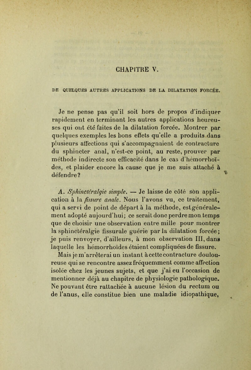 DE QUELQUES AUTRES APPLICATIONS DE LA DILATATION FORCÉE. Je ne pense pas qu’il soit hors de propos d’indiquer rapidement en terminant les autres applications heureu- ses qui ont été faites de la dilatation forcée. Montrer par quelques exemples les bons effets qu’elle a produits.dans plusieurs affections qui s’accompag'naient de contracture du sphincter anal, n’est-ce point, au reste, prouver par méthode indirecte son efficacité dans le cas d’hémorrhoï- des, et plaider encore la cause que je me suis attaché à défendre? A. Sphinctéralgie simple. — Je laisse de côté son appli- cation à la fissure anale. Nous l’avons vu, ce traitement, qui a servi de point de départ à la méthode, estg’énérale- ment adopté aujourd’hui; ce serait donc perdre mon temps que de choisir une observation entre mille pour montrer la sphinctéralg'ie fissurale guérie parla dilatation forcée; je puis renvoyer, d’ailleurs, à mon observation III, dans laquelle les hémorrhoïdes étaient compliquées de fissure. Mais je m’arrêterai un instant à cette contracture doulou- reuse qui se rencontre assez fréquemment comme affection isolée chez les jeunes sujets, et que j’ai eu l’occasion de mentionner déjà au chapitre de physiologie pathologique. Ne pouvant être rattachée à aucune lésion du rectum ou de l’anus, elle constitue bien une maladie idiopathique,