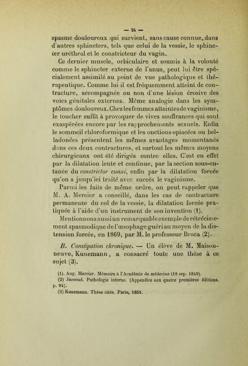 spasme douloureux qui survient, sans cause connue, dans d’autres sphincters, tels que celui de la vessie, le sphinc- ter uréthral et le constricteur du vag’in. Ce dernier muscle, orbiculaire et soumis à la volonté comme le sphincter externe de l’anus, peut lui être spé- cialement assimilé au point de vue patholog'ique et thé- rapeutique. Comme lui il est fréquemment atteint de con- tracture, accompagnée ou non d’une lésion érosive des voies génitales externes. Meme analogie dans les sym- ptômes douloureux. Chez les femmes atteintesde vaginisme, le toucher suffît à provoquer de vives souffrances qui sont exaspérées encore par les rapprochements sexuels. Enfin le sommeil chloroformique et les onctions opiacées ou bel- ladonées présentent les mêmes avantages momentanés dans ces deux contractures, et surtout les mêmes moyens chirurgicaux ont été dirigés contre elles. C’est en effet par la dilatation lente et continue, par la section sous-cu- tanée du constrictor cunni^ enfin par la dilatation forcée qu’on a jusqu'ici traité avec succès le vaginisme. Parmi les faits de même ordre, on peut rappeler que M, A. Mercier a conseillé^, dans les cas de contracture permanente du col de la vessie, la dilatation forcée pra- tiquée à l’aide d’un instrument de son invention (1). Mentionnonsaussiun remarquableexemple de rétrécisse- ment spasmodique de l’œsophage guéri au moyen de la dis- tension forcée, en 1869, par M.le professeur Broca (2). B. Constipation chronique. — Un élève de M. Maison- neuve, Kunemann , a consacré toute une thèse à ce sujet (3). (1) . Aug. Mercier. Mémoire à l’Académie de médecine (18 sep. 1849). (2) Jaccoud. Patliologie interne. (Appendice aux quatre premières éditions, p. 94). (3) Kunemann. Thèse citée. Paris, 1851.