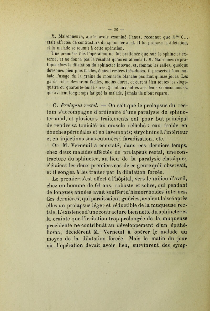 M. Maisonneuve, après avoir examiné l’anus, reconnut que était affectée de contracture du sphincter anal. Il lui proposa la dilatation, et la malade se soumit à cette opération. Une première fois l'opération ne fut pratiquée que sur le sphincter ex- terne, et ne donna pas le résultat qu’on en attendait. M. Maisonneuve pra- tiqua alors la dilatation du sphincter interne, et, comme les selles, quoique devenues bien plus faciles, étaient restées très-dures, il prescrivit à sa ma- lade l’usaqe de la graine de moutarde blanche pendant quinze jours. Les garde robes devinrent faciles, moins dures, et eurent lieu toutes les vingt- quatre ou quarante-huit heures. Quant aux autres accidents si incommodes, qui avaient longtemps fatigué la malade, jamais ils n’ont reparu. C. Pro/apsus rectal. — On sait que le prolapsus du rec- tum s’accompag'ne d’ordinaire d’une paralysie du sphinc- ter anal, et plusieurs traitements ont pour but principal de rendre sa tonicité au muscle relâché : eau froide en douches périnéales et en lavements; strychnine àl’intérieur et en injections sous-cutanées; faradisation, etc. Or M. Verneuil a constaté, dans ces derniers temps, chez deux malades affectés de prolapsus rectal, une con- tracture du sphincter, au lieu de la paralysie classique; c’étaient les deux premiers cas de ce g’enre qu’il observait, et il song*ea à les traiter par la dilatation forcée. Le premier s’est offert à l’hôpital, vers le milieu d’avril, chez un homme de 61 ans, robuste et sobre, qui pendant de longues années avait souffert d’hémorrhoïdes internes. Ces dernières, qui paraissaient guéries, avaient laisséaprès elles un prolapsus léger et réductible de la muqueuse rec- tale. L’existenced’unecontracture biennette du sphincter et la crainte que l’irritation trop prolongée de la muqueuse procidente ne contribuât au développement d’un épithé- liorna, décidèrent M. Verneuil à opérer le malade au moyen de la dilatation forcée. Mais le matin du jour où l’opération devait avoir lieu, survinrent des syrnp-