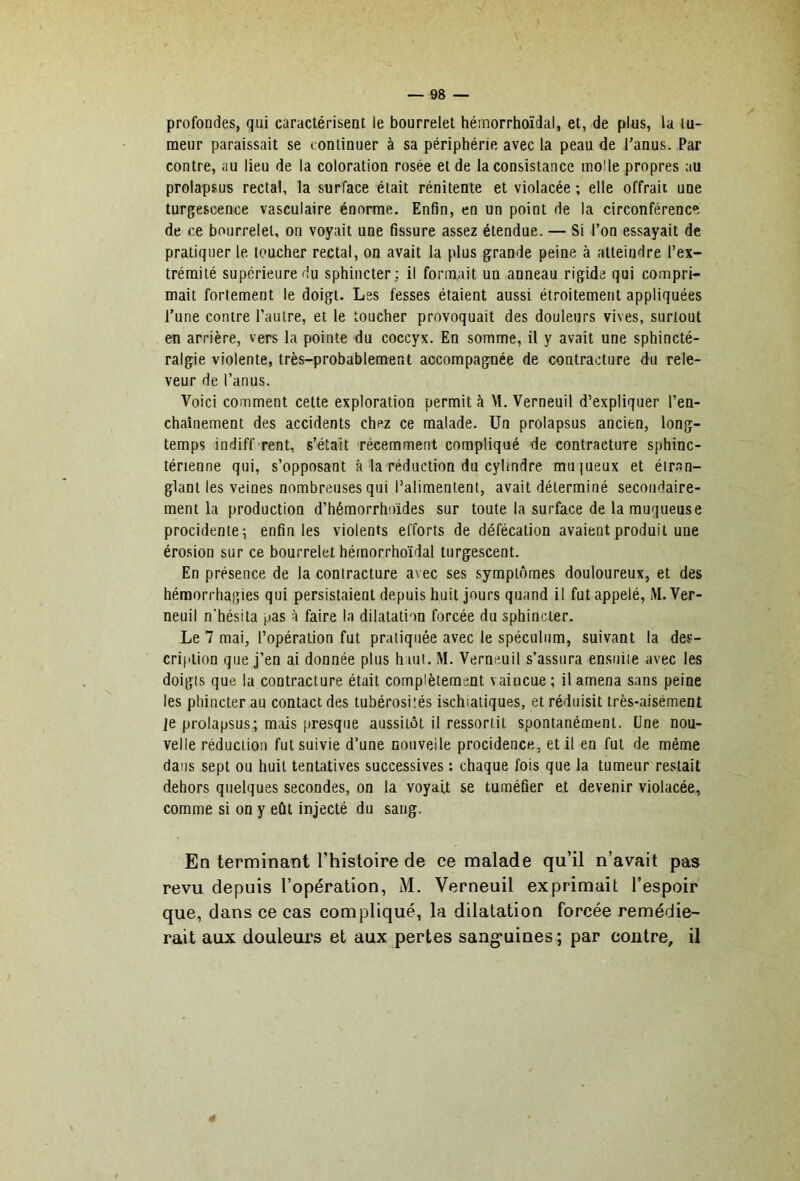 profondes, qui caractérisent le bourrelet hémorrhoïdal, et, de plus, la tu- meur paraissait se continuer à sa périphérie avec la peau de l’anus. Par contre, au lieu de la coloration rosée et de la consistance molle propres au prolapsus rectal, la surface était rénitente et violacée ; elle offrait une turgescence vasculaire énorme. Enfin, en un point de la circonférence de ce bourrelet, on voyait une fissure assez étendue. — Si l’on essayait de pratiquer le toucher rectal, on avait la plus grande peine à atteindre l’ex- trémité supérieure du sphincter; il formait un anneau rigide qui compri- mait fortement le doigt. Les fesses étaient aussi étroitement appliquées l’une contre l’autre, et le toucher provoquait des douleurs vives, surtout en arrière, vers la pointe du coccyx. En somme, il y avait une sphincté- ralgie violente, très-probablement accompagnée de contracture du rele- veur de l’anus. Voici comment cette exploration permit à M. Verneuil d’expliquer l’eu- chaînement des accidents chez ce malade. Un prolapsus ancien, long- temps indiff rent, s’était récemment compliqué de contracture sphinc- térienne qui, s’opposant â la réduction du cylindre mu |ueux et étran- glant les veines nombreuses qui l’alimentent, avait déterminé secondaire- ment la production d’hémorrhoïdes sur toute la surface de la muqueuse procidenie; enfin les violents efforts de défécation avaient produit une érosion sur ce bourrelet hémorrhoïdal turgescent. En présence de la contracture avec ses symptômes douloureux, et des hémorrhagies qui persistaient depuis huit jours quand il fut appelé, M. Ver- neuil n'hésita pas à faire la dilatation forcée du sphincter. Le 7 mai, l’opération fut pratiquée avec le spéculum, suivant la des- cription que j’en ai donnée plus h ait, M. Verneuil s’assura ensuite avec les doigts que la contracture était complètement vaincue ; il amena sans peine les phincter au contact des tubérosités ischialiques, et réduisit très-aisément je prolapsus; mais presque aussitôt il ressortit spontanément. Une nou- velle réduction fut suivie d’une nouvelle procidence,, et il en fut de même dans sept ou huit tentatives successives : chaque fois que la tumeur restait dehors quelques secondes, on la voyait se tuméfier et devenir violacée, comme si on y eût injecté du sang. En terminant Thistoire de ce malade qu’il n’avait pas revu depuis l’opération, M. Verneuil exprimait l’espoir que, dans ce cas compliqué, la dilatation forcée remédie- rait aux douleurs et aux pertes sang'uiues ; par contre, il