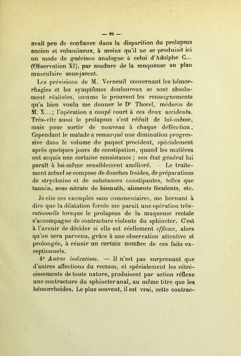 avait peu de confiance dans la disparition du prolapsus ancien et volumineux, à moins qu’il ne se produisit ici un mode de guérison analog*ue à celui d’Adolphe G... (Observation XI), par soudure de la muqueuse au plan musculaire sous-jacent. Les prévisions de M. Verneuil concernant les hémor- rhagies et les symptômes douloureux se sont absolu- ment réalisées, comme le prouvent les renseignements qu’a bien voulu me donner le D’’ Thorel, médecin de M. X...; l’opération a coupé court à ces deux accidents. Très-vite aussi le prolapsus s’est réduit de lui-même, mais pour sortir de nouveau à chaque défécylion. Cependant le malade a remarqué une diminution progres- sive dans le volume du paquet procident, spécialement après quelques jours de constipation, quand les matières ont acquis une certaine consistance ; son état général lui paraît à lui-même sensiblement amélioré. — Le traite- ment actuel se compose de douches froides, de préparations de strychnine et de substances constipantes, telles que tannin, sous nitrate de bismuth, aliments féculents, etc. Je cite ces exemples sans commentaires, me bornant à dire que la dilatation forcée me parait une opération très- rationnelle lorsque le prolapsus de la muqueuse rectale s’accompagne de contracture violente du sphincter. C’est à l’avenir de décider si elle est réellement efficace, alors qu’on sera parvenu, grâce à une observation attentive et prolongée, à réunir un certain nombre de ces faits ex- ceptionnels. 4® Autres indications. ~ 11 n’est pas surprenant que d’autres affections du rectum, et spécialement les rétré- cissements de toute nature, produisent par action réflexe une contracture du sphincter anal, au même titre que les hémorrhoïdes. Le plus souvent, il est vrai, cette contrac-