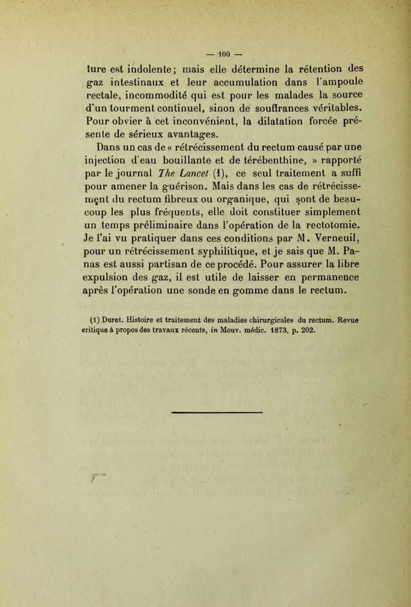ture est indolente; mais elle détermine la rétention des g'az intestinaux et leur accumulation dans l’ampoule rectale, incommodité qui est pour les malades la source d’un tourment continuel, sinon de souffrances véritables. Pour obvier à cet inconvénient, la dilatation forcée pré- sente de sérieux avantagées. Dans un cas de « rétrécissement du rectum causé par une injection d'eau bouillante et de térébenthine, » rapporté par le journal Ihe Lancet (1), ce seul traitement a suffi pour amener la g-uérison. Mais dans les cas de rétrécisse- riiçnt du rectum fibreux ou org-anique, qui sont de beau- coup les plus fréquents, elle doit constituer simplement un temps préliminaire dans l’opération de la rectotomie. Je l’ai vu pratiquer dans ces conditions par M. Verneuil, pour un rétrécissement syphilitique, et je sais que M. Pa- nas est aussi partisan de ce procédé. Pour assurer la libre expulsion des g*az, il est utile de laisser en permanence après l’opération une sonde en g^omme dans le rectum. (1) Duret. Histoire et traitement des maladies chirurgicales du rectum. Revue critique à propos des travaux récents, in Mouv. médic. 1873, p. 202.