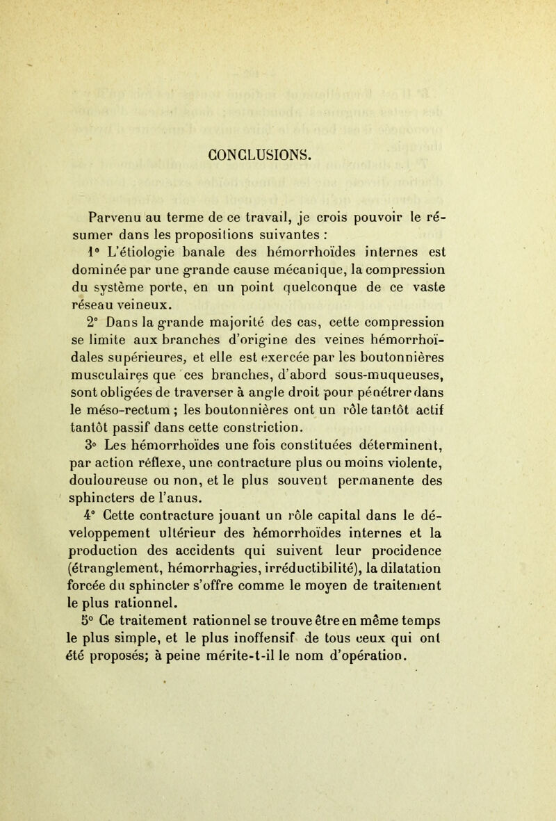 CONCLUSIONS. Parvenu au terme de ce travail, je crois pouvoir le ré- sumer dans les propositions suivantes : 1“ L’étiolog'ie banale des hémorrhoïdes internes est dominée par une grande cause mécanique, la compression du système porte, en un point quelconque de ce vaste réseau veineux. 2” Dans la grande majorité des cas, cette compression se limite aux branches d’origine des veines hémorrhoï- dales supérieures, et elle est exercée par les boutonnières musculaires que ces branches, d’abord sous-muqueuses, sont obligées de traverser à angle droit pour pénétrer dans le méso-rectum; les boutonnières ont un rôle tantôt actif tantôt passif dans cette constriction. 3° Les hémorrhoïdes une fois constituées déterminent, par action réflexe, une contracture plus ou moins violente, douloureuse ou non, et le plus souvent permanente des sphincters de l’anus. 4“ Cette contracture jouant un rôle capital dans le dé- veloppement ultérieur des hémorrhoïdes internes et la production des accidents qui suivent leur procidence (étranglement, hémorrhagies, irréductibilité), la dilatation forcée du sphincter s’offre comme le moyen de traitement le plus rationnel. 5° Ce traitement rationnel se trouve être en même temps le plus simple, et le plus inoffensif de tous ceux qui ont été proposés; à peine mérite-t-il le nom d’opération.