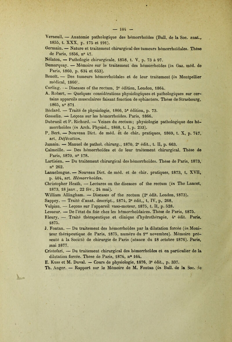 Verneuil. — Anatomie pathologique des hémorrhoïdes (Bull, de la Soc. anat., 1855, t. XXX, p. 175 et 191). Germain. — Nature et traitement chirurgical des tumeurs hémorrhoïdales. Thèse de Paris, 1856, n® 47. Nélaton, — Pathologie chirurgicale, 1858, t. V, p. 73 à 97. Demarquay. — Mémoire sur le traitement des hémorrhoïdes {in Gaz. méd. de Paris, 1860, p. 634 et 653). Benoît. — Des tumeurs hémorrhoïdales et de leur traitement (in Montpellier médical, 1860). Curling. - — Diseases of the rectum, 2® édition. London, 1864. A. Robert. — Quelques considérations physiologiques et pathologiques sur cer- tains appareils musculaires faisant fonction de sphincters. Thèse de Strasbourg, 1865, n° 871. Béclard. — Traité de physiologie, 1866, 5* édition, p. 73. Gosselin. — Leçons sur les hémorrhoïdes. Paris, 1866. Dubrueil et P. Richard. — Veines du rectum; physiologie pathologique des hé- morrhoïdes {in Arch. Physiol., 1868, t. I, p. 233). P. Bert. — Nouveau Dict. de méd. et de chir. pratiques, 1869, t. X, p. 747, art. Défécation. Jamain. — Manuel de pathol. chirurg., 1870, 2® édit., t. II, p. 663. Calmeille. — Des hémorrhoïdes et de leur traitement chirurgical. Thèse de Paris, 1870, n° 178. Lartisien. — Du traitement chirurgical des hémorrhoïdes. Thèse de Paris, 1873, n® 262. Lannelongue. — Nouveau Dict. de méd. et de chir. pratiques, 1873, t. XVII; p. 404, art. Hémorrhoides. Christopher Heath. — Lectures on the diseases of the rectum (in The Lancet, 1873, 18 janv., 22 fév., 24 mai). William Allingham. — Diseases of the rectum (2® édit. London, 1873). Sappey. — Traité d'anat. descript., 1874, 2® édit., t. IV, p, 268. Vulpian. — Leçons sur l’appareil vaso-moteur, 1875, t. Il, p. 528. Lesueur. — De l’état du foie chez les hémorrhoïdaires. Thèse de Paris, 1875. Fleury. — Traité thérapeutique et clinique d’hydrothérapie, 4® édit. Paris, 1875. J. Fontan. — Du traitement des hémorrhoïdes par la dilatation forcée (inMoni- teur thérapeutique de Paris, 1875, numéro du 1®® novembre). Mémoire pré- senté à la Société de chirurgie de Paris (séance du 18 octobre 1876). Paris, mai 1877. Cristofari. — Du traitement chirurgical des hémorrhoïdes et en particulier de la dilatation forcée. Thèse de Paris, 1876, n® 164. E. Kuss et M. Duval. — Cours de physiologie, 1876, 3® édit., p. 337. Th. Anger. — Rapport sur le Mémoire de M. Fontan (in Bull, de la Soc. de