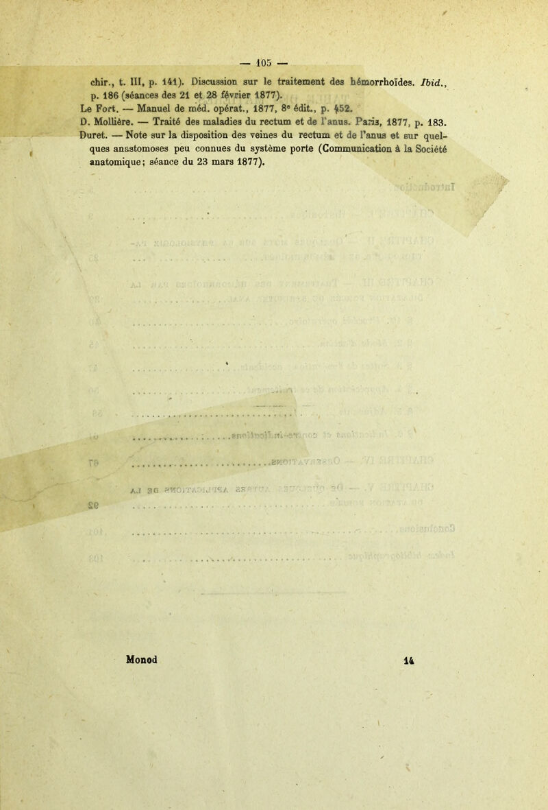 f — 105 — chir., t. III, p. 141). Discussion sur le traitement des hémorrhoïdes. Ibid,, p. 186 (séances des 21 et 28 février 1877). Le Fort. — Manuel de méd. opérât., 1877, 8* édit., p. ^52. D. Mollière. — Traité des maladies du rectum et de l’anus. Paris, 1877, p. 183. Duret. — Note sur la disposition des veines du rectum et de l’anus et sur quel- ques anastomoses peu connues du système porte (Communication à la Société anatomique; séance du 23 mars 1877). cJI'lC’- A.I 3Q SS'- ' Monod 14