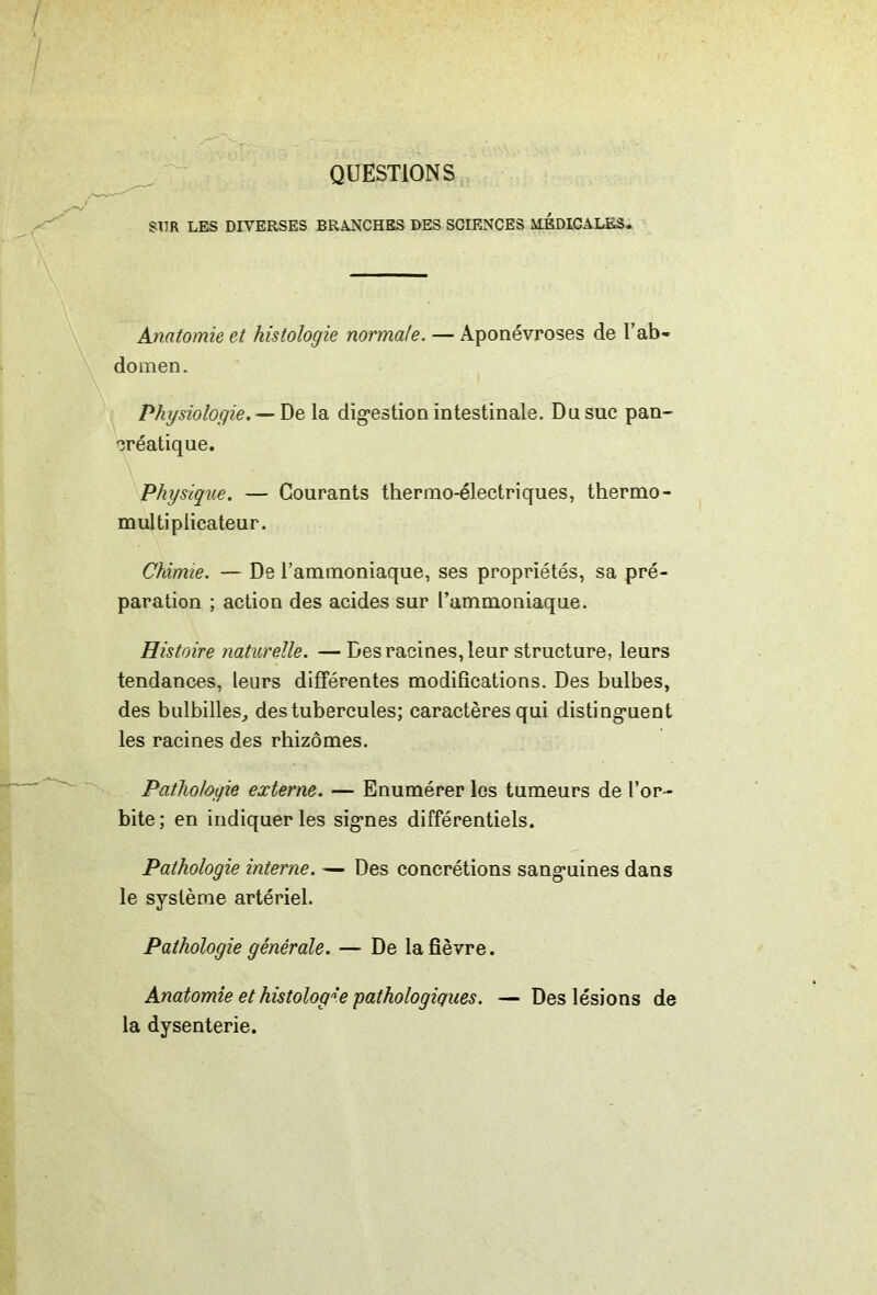 - QUESTIONS, SUR LES DIVERSES BRANCHES DES SCIENCES MEDICALES^ Anatomie et histologie normale. — Aponévroses de l’ab- domen. Physiologie. — De la dig-estion intestinale. Du suc pan- créatique. Physique. — Courants thermo-électriques, thermo- multiplicateur. Chimie. — De l’ammoniaque, ses propriétés, sa pré- paration ; action des acides sur l’ammoniaque. Histoire naturelle. — Des racines, leur structure, leurs tendances, leurs différentes modifications. Des bulbes, des bulbilles^ des tubercules; caractères qui disting*uent les racines des rhizomes. Pathologie externe. — Enumérer les tumeurs de l’or- bite; en indiquer les sig*nes différentiels. Pathologie interne. — Des concrétions sang’uines dans le système artériel. Pathologie générale. — De la fièvre. Anatomie et histologie pathologiques. — Des lésions de la dysenterie.