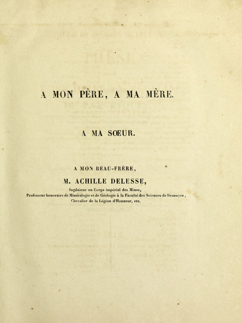 A MON PERE, A MA MERE. A MA SOEUR. A MON BEAU-FRÈRE, M. ACHILLE DELESSE, Ingénieur au Corps impérial des Mines, Professeur honoraire de Minéralogie et de Géologie à la Faculté des Sciences de Besançon , Chevalier de la Légion d’Honneur, etc.