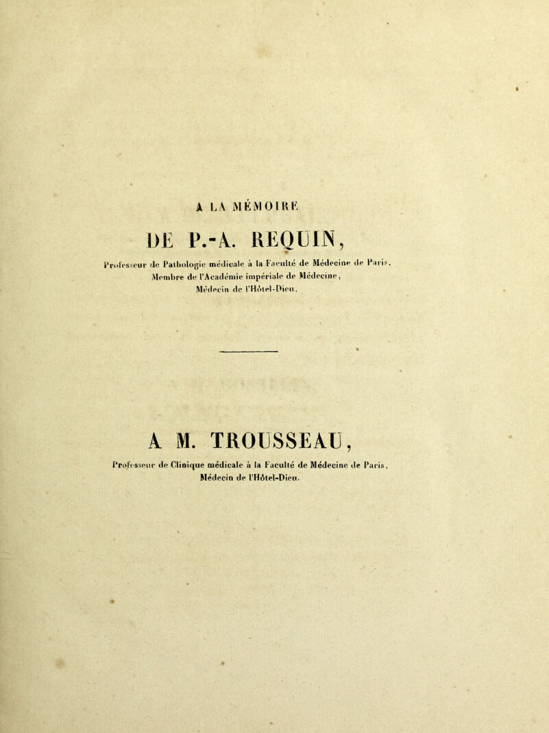 A LA MÉMOIRE UE P.-A. REQUIN, Professeur de Pathologie médicale à la Faculté de Médecine de Pari Membre de l’Académie impériale de Médecine, Médecin de ('Hôtel-Dieu. A M. TROUSSEAU, Professeur de Clinique médicale à la Faculté de Médecine de Paris Blédecin de l’Hôtel-Dieu.