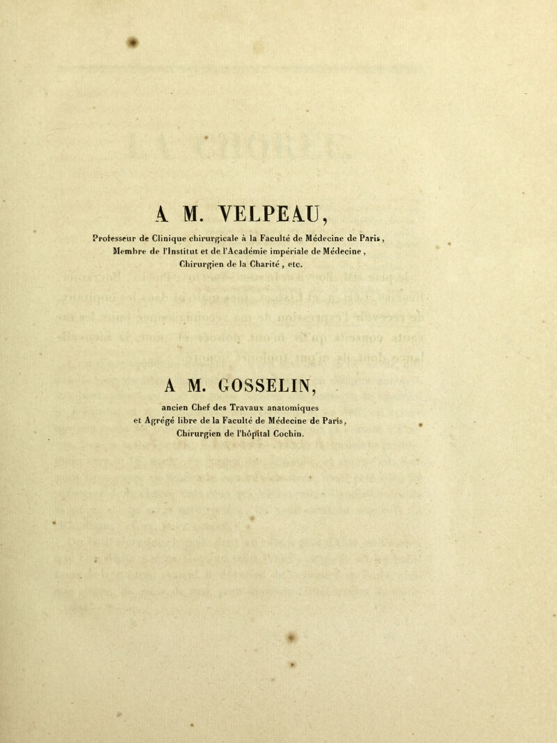 À M. VELPEAU, Professeur de Clinique chirurgicale à la Faculté de Médecine de Paris, Membre de l’Institut et de l’Académie impériale de Médecine , Chirurgien de la Charité , etc. A M. GOSSELIN, ancien Chef des Travaux anatomiques et Agrégé libre de la Faculté de Médecine de Paris , Chirurgien de l’hôpital Cochin.