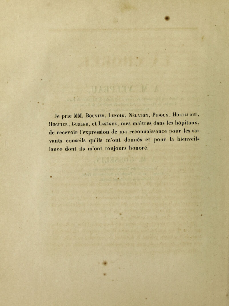 Je prie MM. Bouvier, Lenoir, INélaton, Pinoux, Ho ht kl oui*, Huguier, Gublfr, et Lasègue, mes maîtres dans les hôpitaux, de recevoir l’expression de ma reconnaissance pour les sa- vants conseils qu’ils m'ont donnés et pour la bienveil- lance dont ils m’ont toujours honoré.