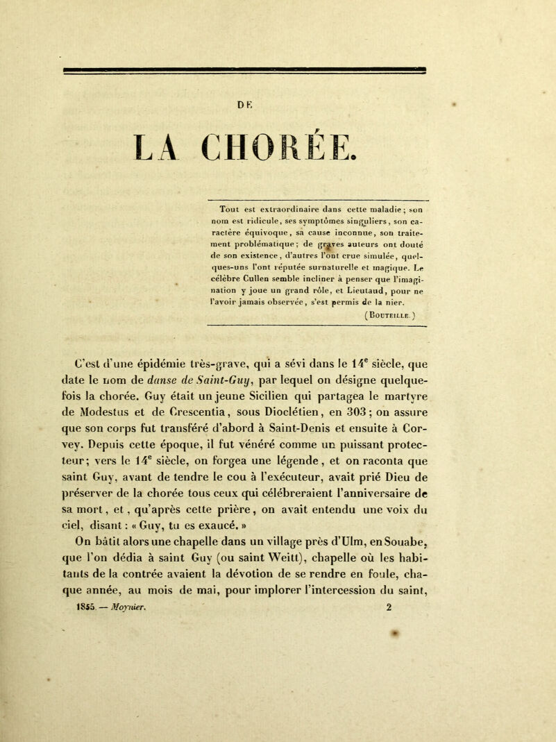 LA CHORÉE. Tout est extraordinaire dans cette maladie ; son noin est ridicule, ses symptômes singuliers, son ca- ractère équivoque, sa cause inconnue, son traite- ment problématique; de graves auteurs ont douté de son existence, d’autres l’ont crue simulée, quel- ques-uns l’ont réputée surnaturelle et magique. Le célèbre Cullen semble incliner à penser que l’imagi- nation y joue un grand rôle, et Lieutaud, pour ne l’avoir jamais observée, s’est permis de la nier. (Bouteille.) C’est d’une épidémie très-grave, qui a sévi dans le 14e siècle, que date le nom de danse de Saint-Guy, par lequel on désigne quelque- fois la chorée. Guy était un jeune Sicilien qui partagea le martyre de Modestus et de Orescentia, sous Dioclétien, en 303; on assure que son corps fut transféré d’abord à Saint-Denis et ensuite à Cor- vey. Depuis cette époque, il fut vénéré comme un puissant protec- teur; vers le 14e siècle, on forgea une légende, et on raconta que saint Guy, avant de tendre le cou à l’exécuteur, avait prié Dieu de préserver de la chorée tous ceux qui célébreraient l’anniversaire de sa mort, et , qu’après cette prière, on avait entendu une voix du ciel, disant : « Guy, tu es exaucé. » On bâtit alors une chapelle dans un village près d’UIm, enSouabe, que l’on dédia à saint Guy (ou saint Weitt), chapelle où les habi- tants de la contrée avaient la dévotion de se rendre en foule, cha- que année, au mois de mai, pour implorer l’intercession du saint, 1855 — Moynier. 2