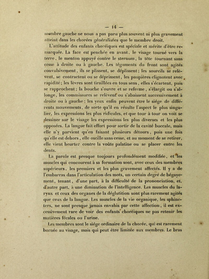 membre gauche ne nous a pas paru plus souvent ni plus gravement atteint dans les chorées généralisées que le membre droit. L’altitude des enfants choréiques est spéciale et mérite d’être re- marquée. La face est penchée en avant, le visage tourné vers la terre, le menton appuyé contre le sternum, la tête tournant sans cesse à droite ou à gauche. Les téguments du front sont agités convulsivement, ils se plissent, se déplissent; les sourcils se relè- vent, se contractent ou se dépriment, les paupières clignotent avec # rapidité ; les lèvres sont tiraillées en tous sens , elles s’écartent, puis se rapprochent; la bouche s’ouvre et se referme, s’élargit ou s’al- longe, les commissures se relèvent' ou s’abaissent successivement à droite ou à gauche ; les yeux enfin peuvent être le siège de diffé- rents mouvements, de sorte qu’il en résulte l’aspect le plus singu- lier, les expressions les plus ridicules, et que tour à tour on voit se dessiner sur le visage les expressions les plus diverses et les plus opposées. La langue fait effort pour sortir de la cavité buccale, mais elle n’y parvient qu’en faisant plusieurs détours , puis une fois qu elle est dehors , elle oscille sans cesse, et au moment de se retirer, elle vient heurter contre la voûte palatine ou se placer entre les dents. La parole est presque toujours profondément modifiée, et les muscles qui concourent à sa formation sont, avec ceux des membres supérieurs, les premiers et les plus gravement affectés. 11 y a de l’embarras dans l’articulation des mots, un certain degré de bégaye- ment, tenant, d’une part, à la difficulté de la prononciation, et, d’autre part, à une diminution de l’intelligence. Les muscles du la- rynx et ceux des organes de la déglutition sont plus rarement agités que ceux de la langue. Les muscles de la vie organique, les sphinc- ters, ne sont presque jamais envahis par cette affection, il est ex- cessivement rare de voir des enfants’ choréiques ne pas retenir les matières fécales ou l’urine. Les membres sont le siège ordinaire de la chorée, qui est rarement bornée au visage, mais qui peut être limitée aux membres. Le bras