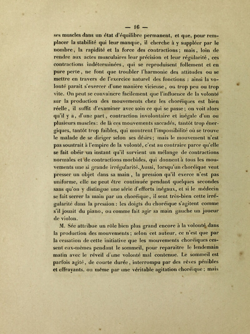 ses muscles dans un état d’équilibre permanent, et que. pour rem- placer la stabilité qui leur manque, il cherche à y suppléer par le nombre, la rapidité et la force des contractions; mais, loin de rendre aux actes musculaires leur précision et leur régularité, ces contractions indéterminées, qui se reproduisent follement et en pure perle, ne font que troubler l’harmonie des attitudes ou se mettre en travers de l’exercice naturel des fonctions : ainsi la vo- lonté paraît s’exercer d’une manière vicieuse, ou trop peu ou trop vite. On peut se convaincre facilement que l’influence de la volonté sur la production des mouvements chez les choréiques est bien réelle, il suffit d’examiner avec soin ce qui se passe; on voit alors qu’il y a, d’une part, contraction involontaire et inégale d’un ou plusieurs muscles: de là ces mouvements saccadés, tantôt trop éner- giques, tantôt trop faibles, qui montrent l’impossibilité où se trouve le malade de se diriger selon ses désirs; mais le mouvement n’est pas soustrait à l’empire de la volonté, c’est au contraire parce qu’elle se fait obéir un instant qu’il survient un mélange de contractions normales et de contractions morbides, qui donnent à tous les mou- vements une si grande irrégularité.tAussi, lorsqu’un choréique veut presser un objet dans sa main , la pression qu’il exerce n’est pas uniforme, elle ne peut être continuée pendant quelques secondes sans qu’on y distingue une série d’efforts inégaux, et si le médecin se fait serrer la main par un choréique, il sent très-bien cette irré- gularité dans la pression : les doigts du choréique s’agitent comme s’il jouait du piano, ou comme fait agir sa main gauche un joueur de violon. M. Sée attribue un rôle bien plus grand encore à la volonté dans la production des mouvements ; selon cet auteur, ce n’est que par la cessation de cette initiative que les mouvements choréiques ces- sent eux-mèmes pendant le sommeil, pour reparaître le lendemain matin avec le réveil d’une volonté mal contenue. Le sommeil est parfois agité, de courte durée, interrompu par des rêves pénibles et effrayants, ou même par une véritable agitation choréique ; mais