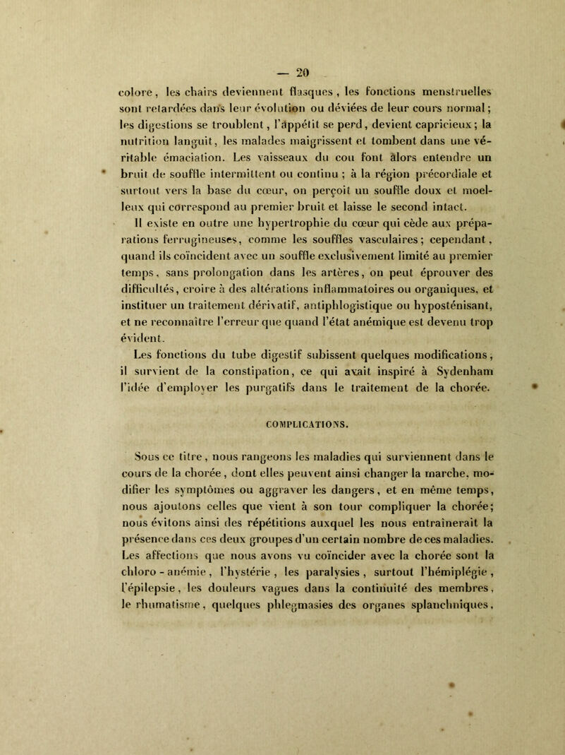 colore, les chairs deviennent flasques, les fonctions menstruelles sont retardées dans leur évolution ou déviées de leur cours normal ; les digestions se troublent, l’dppétit se perd , devient capricieux ; la nutrition languit, les malades maigrissent et tombent dans une vé- ritable émaciation. Les vaisseaux du cou font alors entendre un bruit de souffle intermittent ou continu ; à la région précordiale et surtout vers la base du cœur, on perçoit un souffle doux et moel- leux qui correspond au premier bruit et laisse le second intact. Il existe en outre une hypertrophie du cœur qui cède aux prépa- rations ferrugineuses, comme les souffles vasculaires; cependant, quand ils coïncident avec un souffle exclusivement limité au premier temps, sans prolongation dans les artères, on peut éprouver des difficultés, croire à des altérations inflammatoires ou organiques, et instituer un traitement dérivatif, antiphlogistique ou hyposténisant, et ne reconnaître l’erreur que quand l’état anémique est devenu trop évident. Les fonctions du tube digestif subissent quelques modifications, il survient de la constipation, ce qui avait inspiré à Sydenham l’idée d’employer les purgatifs dans le traitement de la chorée. COMPLICATIONS. Sous ce titre, nous rangeons les maladies qui surviennent dans le cours de la chorée , dont elles peuvent ainsi changer la marche, mo- difier les symptômes ou aggraver les dangers, et en même temps, nous ajoutons celles que vient à son tour compliquer la chorée; nous évitons ainsi des répétitions auxquel les nous entraînerait la présence dans ces deux groupes d’un certain nombre de ces maladies. Les affections que nous avons vu coïncider avec la chorée sont la chloro - anémie , l’hvstérie , les paralysies , surtout l’hémiplégie , l’épilepsie, les douleurs vagues dans la continuité des membres, le rhumatisme, quelques phlegmasies des organes splanchniques.