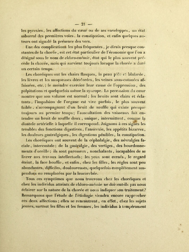 les pyrexies, les affections du cœur ou de ses enveloppes, un état snburral des premières voies, la constipation, et enfin quelques au- teurs ont signalé la présence des vers. Une des complications les plus fréquentes , je dirais presque con- stantes de la chorée , est cet état particulier de l’économie que l’on a désigné sous le nom de chloro-anémie, état qui le plus souvent pré- cède la chorée, mais qui survient toujours lorsque la chorée a duré un certain temps. Les choréiques ont les chairs flasques, la peau pâle et blafarde, les lèvres et les muqueuses décolorées, les veines sous-cutanées af- faissées, etc.; le moindre exercice leur cause de l’oppression, des palpitations et quelquefois même la syncope. La percussion du cœur montre que son volume est normal ; les bruits sont clairs et écla- tants , l’impulsion de l’organe est vive parfois, le plus souvent faible . s’accompagnant d’un bruit de souffle qui existe presque toujours au premier temps ; l’auscultation des vaisseaux fait en- tendre un bruit de souffle doux, unique, intermittent, comme la diastole artérielle à laquelle il correspond. Joignons à ces signes les troubles des fonctions digestives, l’anorexie, les appétits bizarres, les douleurs gastralgiques, les digestions pénibles, la constipation. Les choréiques ont souvent de la céphalalgie, des névralgies fa- ciale, intercostale; de la gastralgie, des vertiges, des bourdonne- ments d’oreille; ils sont paresseux , nonchalants, incapables de se livrer aux travaux intellectuels; les yeux sont cernés, le regard éteint, la face bouffie, et enfin, chez les filles, les règles sont peu abondantes, difficiles, douloureuses, quelquefois complètement sus- pendues ou remplacées par la leucorrhée. Tous ces symptômes que nous trouvons chez les choréiques et chez les individus atteints de chloro-anémie ne doivent-ils pas nous éclairer sur la nature de la chorée et nous indiquer son traitement? Remarquons que l’étude de l’étiologie viendra encore rapprocher ees deux affections ; elles se rencontrent, en effet, chez les sujets jeunes, surtout les filles et les femmes , les individus à tempérament