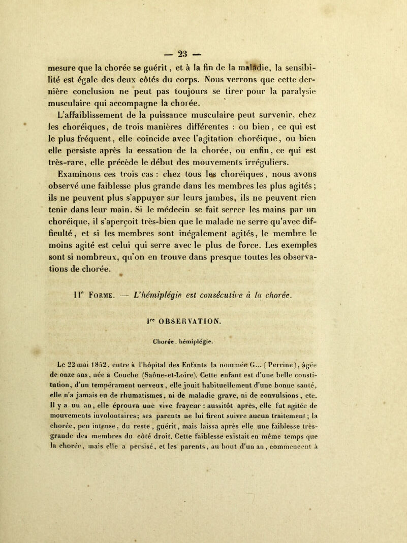 mesure que la chorée se guérit, et à la fin de la malâdie, la sensibi- lité est égale des deux côtés du corps. Nous verrons que cette der- nière conclusion ne peut pas toujours se tirer pour la paralysie musculaire qui accompagne la chorée. L’affaiblissement de la puissance musculaire peut survenir, chez les choréiques, de trois manières différentes : ou bien, ce qui est le plus fréquent, elle coïncide avec l’agitation choréique, ou bien elle persiste après la cessation de la chorée, ou enfin, ce qui est très-rare, elle précède le début des mouvements irréguliers. Examinons ces trois cas : chez tous les choréiques, nous avons observé une faiblesse plus grande dans les membres les plus agités ; ils ne peuvent plus s’appuyer sur leurs jambes, ils ne peuvent rien tenir dans leur main. Si le médecin se fait serrer les mains par un choréique, il s’aperçoit très-bien que le malade ne serre qu’avec dif- ficulté , et si les membres sont inégalement agités, le membre le moins agité est celui qui serre avec le plus de force. Les exemples sont si nombreux, qu’on en trouve dans presque toutes les observa- tions de chorée. IL Forme. — L’hémiplégie est consécutive à la chorée. Ve OBSERVATION. Chorée. hémiplégie. Le 22 mai 1852, entre à L’hôpital des Enfants la nommée G... ( Perrine), âgée de onze ans, née à Couche (Saône-et-Loire). Cette enfant est d’une belle consti- tution, d’un tempérament nerveux, elle jouit habituellement d’une bonne sauté, elle n’a jamais eu de rhumatismes, ni de maladie grave, ni de convulsions, etc. Il y a un an, elle éprouva une vive frayeur : aussitôt après, elle fut agitée de mouvements involontaires; ses parents ne lui firent suivre aucun traitement; la chorée, peu intense, du reste, guérit, mais laissa après elle une faiblesse très- grande des membres du côté droit. Cette faiblesse existait en même temps que la chorée, mais elle a persisé, et les parents, au bout d'un an , commencent à