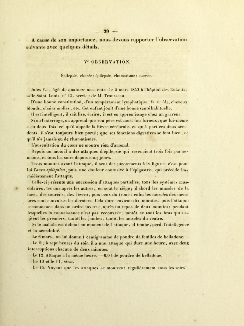 A cause de son importance, nous devons rapporter l’observation suivante avec quelques détails. Ve OBSERVATION. Epilepsie, cliorée; épilepsie, rhumatisme; chorée. Jules F..., âgé de quatorze ans, entre le 5 mars 1852 à l'hôpital des Enfants, salle Saint-Louis, n° 13, service de M. Trousseau. D'une bonne constitution, d'un tempérament lymphatique, face pâle, cheveux blonds, chairs molles, etc. Cet enfant jouit d’une bonne santé habituelle. Il est intelligent, il sait lire, écrire, il est en apprentissage chez un graveur. Si ou l'interroge, on apprend que son père est mort fou furieux; que lui-même a eu deux fois ce qu’il appelle la fièvre cérébrale, et qu’à part ces deux acci- dents , il s’est toujours bien porté ; que ses fonctions digestives se font bien , et qu’il n’a jamais eu de rhumatismes. L’auscultation du cœur ne montre rien d’anomal. Depuis un mois il a des attaques d’épilepsie qui revenaient trois fois par se- maine, et tous les soirs depuis cinq jours. Trois minutes avant l’attaque, il sent des picotements à la figure; c’est pour lui 1 aura epileplica, puis une douleur contusive à l’épigastre, qui précède im- médiatement l’attaque. Celle-ci présente une succession d’attaques partielles; tous les systèmes mus- culaires , les uns après les autres, en sont le siège; d’abord les muscles de la face, des sourcils, des lèvres, puis ceux du tronc; enfin les muscles des mem- bres sout convulsés les derniers. Cela dure environ dix minutes, puis l’attaque recommence dans un ordre inverse, après uu repos de deux minutes; pendant lesquelles la connaissance n’est pas recouvrée; tantôt ce sont les bras qui s’a- gitent les premiers, tantôt les jambes , taulôt les muscles du ventre. Si le malade est debout au moment de l’attaque, il tombe, perd Tinteliigence et la sensibilité. Le 6 mars, on lui donne 1 centigramme de poudre de feuilles de belladone. Le 9, à sept heures du soir, il a une attaque qui dure une heure, avec deux interruptions chacune de deux miuules. Le 12. Attaque à la même heure. —0,0 ! de poudre de belladone. Le 13 et le 14 , idem. Le 15. Voyant que les attaques se montrent régulièrement tous les soirs