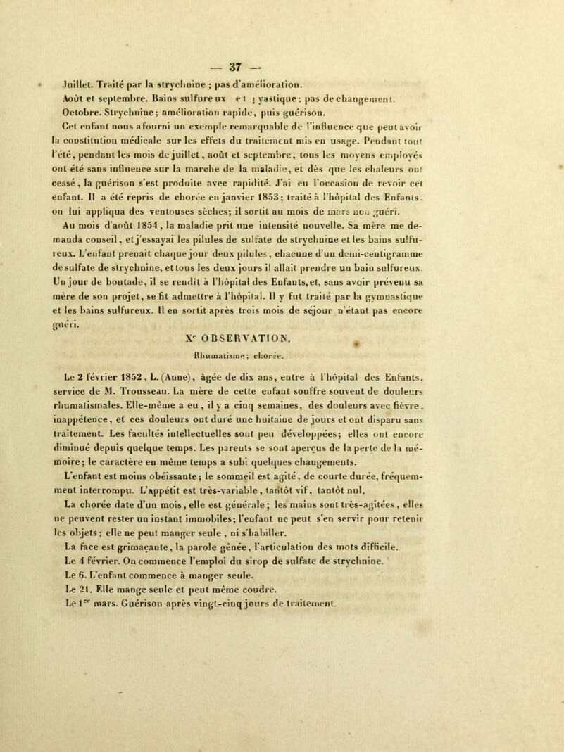 Juillet. Traité par la strychnine ; pas d amélioration. Août et septembre. Bains sulfureux et j yastique; pas de changement. Octobre. Strychnine; amélioration rapide, puis guérison. Cet enfant nous afourni un exemple remarquable de l’influence que peut avoir la constitution médicale sur les effets du traitement mis en usage. Pendant tout l’été, pendant les mois de juillet, août et septembre, tous les moyens employés ont été sans influence sur la marche de la maladie, et dès que les chaleurs ou! cessé, la guérison s’est produite avec rapidité. J’ai eu l'occasion de revoir cet enfant. II a été repris de chorée en janvier 1853; traité à l’hôpital des F.ufants. on lui appliqua des ventouses sèches; il sortit au mois de mars non guéri. Au mois d’août 1854, la maladie prit une iutensité nouvelle. Sa mère me de- manda conseil, et j’essayai les pilules de sulfate de strychnine et les bains sulfu- reux. L'enfant preuait chaque jour deux pilules, chacune d'un demi-centigramme de sulfate de strychnine, et tous les deux jours il allait prendre un bain sulfureux. Un jour de boutade, il se rendit à l’hôpital des Enfants,et, sans avoir prévenu sa mère de son projet, se fit admettre à l’hôpital. II y fut traité par la gymnastique et les bains sulfureux, lien sortit après trois mois de séjour n’étaut pas encore guéri. Xe OBSERVATION. ■P * Rhumatisme; chorée. Le 2 février 1852, L. (Anne), âgée de dix ans, entre à l’hôpital des Enfants, service de M. Trousseau. La mère de cette enfant souffre souvent de douleurs rhumatismales. Elle-même a eu , il y a cinq semaines, des douleurs avec fièvre, inappétence, et ces douleurs ont duré une huitaine de jours et ont disparu sans traitement. Les facultés intellectuelles sont peu développées; elles ont encore diminué depuis quelque temps. Les parents se sont aperçus de la perte de la mé- moire; le caractère en même temps a subi quelques changements. L’enfant est moins obéissaute; le sommeil est agité, de courte durée, fréquem- ment interrompu. L’appétit est très-variable , tantôt vif, tantôt nul. La chorée date d’un mois , elle est générale ; les mains sont très-agitées , elles ne peuvent rester un instant immobiles; l’enfant ne peut s’en servir pour retenir les objets ; elle ne peut manger seule , ni s’habiller. La face est grimaçante, la parole gênée, l’articulation des mots difficile. Le 4 février. On commence l’emploi du sirop de sulfate de strychnine. Le 6. L’enfant commence à manger seule. Le 21. Elle mange seule et peut même coudre. Le Ier mars. Guérison après vingt-cinq jours de traitement.