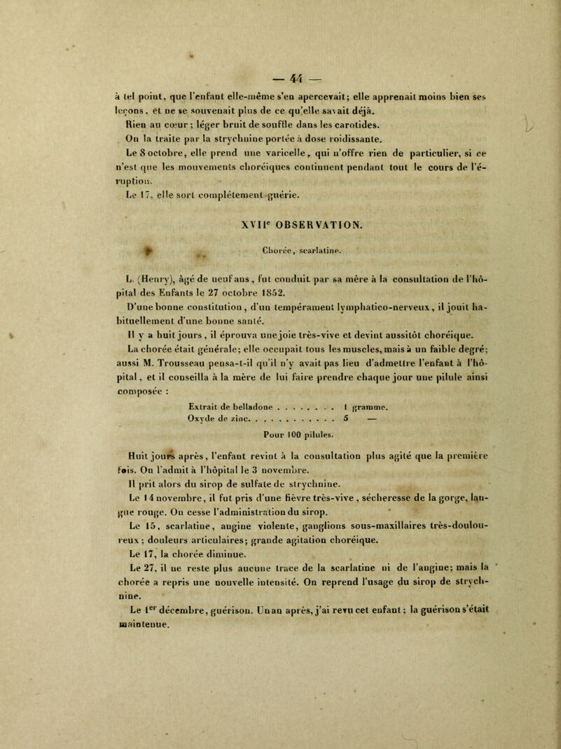 à tel poiut, que l’enfant elle-même s’en apercerait; elle apprenait moins bien ses leçons, et ne se souvenait pins de ce qu’elle savait déjà. Rien au cœur ; léger bruit de souffle dans les carotides. On la traite par la strychnine portée à dose roidissante. Le 8 octobre, elle prend une varicelle, qui n’offre rien de particulier, si ce n’est que les mouvements choréiques continuent pendant tout le cours de l’é- ruption. Le 17. elle sort complètement guérie. XVIIe OBSERVATION. Cliorée, scarlatine. L. (Henry), âgé de neuf ans, fut conduit par sa mère à la consultation de l’hô- pital des Enfants le 27 octobre. 1852. D’une bonne constitution, d’un tempérament lymphatico-nerveux, il jouit ha- bituellement d’une bonne santé. Il y a huit jours , il éprouva une joie très-vive et devint aussitôt choréique. La chorée était générale; elle occupait tous les muscles, mais à un faible degré: aussi M. Trousseau pensa-t-il qu’il n’y avait pas lieu d’admettre l’enfant à l’hô- pital, et il conseilla à la mère de lui faire prendre chaque jour une pilule ainsi composée : Extrait de belladone I gramme. Oxyde de zinc 5 — Pour 100 pilules. Huit jours après, l’enfant revint à la consultation plus agité que la première fois. On l'admit à l’hôpital le 3 novembre. Il prit alors du sirop de sulfate de strychnine. Le 14 novembre, il fut pris d’une fièvre très-vive , sécheresse de la gorge, lau- gue rouge. On cesse l’administration du sirop. Le 15, scarlatine, angine violente, ganglions sous-maxillaires très-doulou- reux: douleurs articulaires; grande agitation choréique. Le 17, la chorée diminue. Le 27, il ne reste plus aucune trace de la scarlatine ni de l’angine; mais la chorée a repris une nouvelle intensité. On reprend l’usage du sirop de strych- nine. Le 1er décembre, guérison. Un an après, j’ai revu cet enfant; la guérison s’était maintenue.
