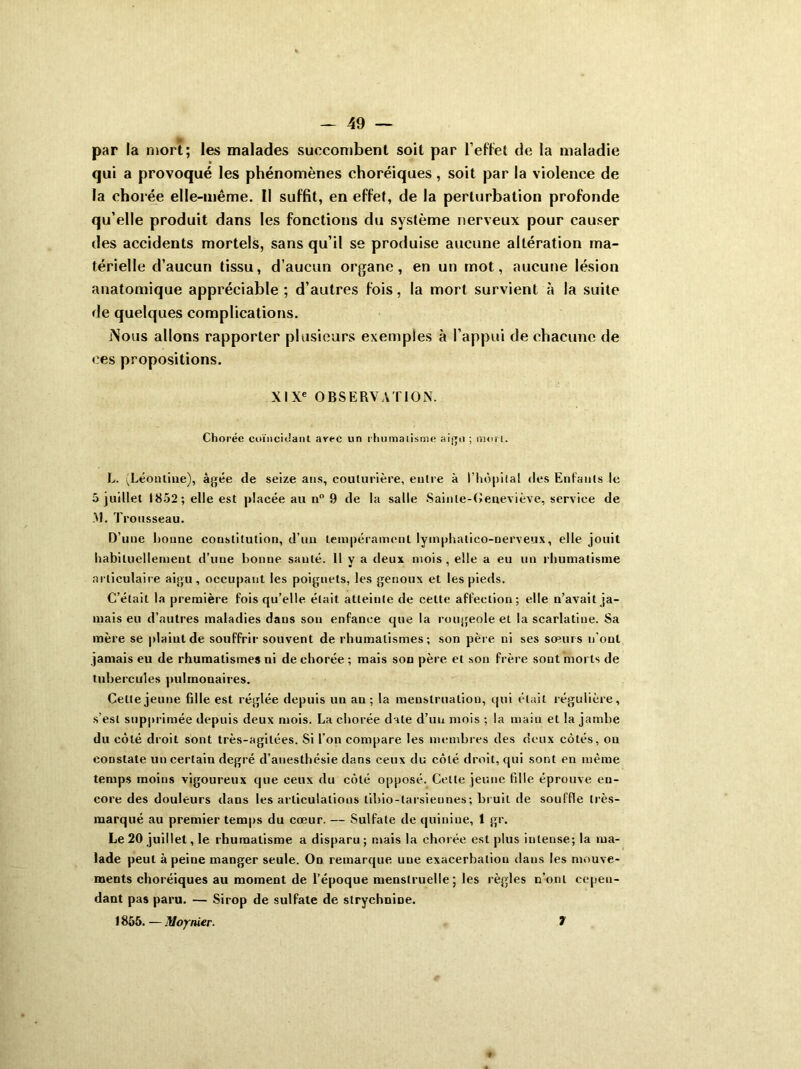 par la mort; les malades succombent soit par l’effet de la maladie qui a provoqué les phénomènes choréiques, soit par la violence de la chorée elle-même. Il suffit, en effet, de la perturbation profonde qu’elle produit dans les fonctions du système nerveux pour causer des accidents mortels, sans qu’il se produise aucune altération ma- térielle d’aucun tissu, d’aucun organe, en un mot, «aucune lésion anatomique appréciable ; d’autres fois, la mort survient à la suite de quelques complications. Nous allons rapporter plusieurs exemples à l’appui de chacune de ces propositions. XIXe OBSERVATION. Chorée cuïncidant avec un rhumatisme aigu ; mori. L. (Léontine), âgée de seize ans, couturière, entre à l'hôpital des Enfants le 5 juillet 1852; elle est placée au n° 9 de la salle Sainle-Oeneviève, service de >1. Trousseau. D’une houne constitution, d’un tempérament, lymphalico-nerveux, elle jouit habituellement d’une bonne sauté. Il y a deux mois , elle a eu un rhumatisme articulaire aigu, occupant les poignets, les genoux et les pieds. C’était la première fois qu’elle était atteinte de celte affection; elle n’avait ja- mais eu d’autres maladies dans son enfance que la rougeole et la scarlatine. Sa mère se plaint de souffrir souvent de rhumatismes; son père ni ses sœurs n’oul jamais eu de rhumatismes ni de chorée ; mais son père et son frère sont morts de tubercules pulmonaires. Cette jeune fille est réglée depuis un an ; la menstruation, qui était régulière, s’est supprimée depuis deux mois. La chorée date d’un mois ; la main et la jambe du côté droit sont très-agitées. Si l’on compare les membres des deux côtés, ou constate un certain degré d’anesthésie dans ceux du côté droit, qui sont en même temps moins vigoureux que ceux du côté opposé. Cette jeune fille éprouve en- core des douleurs dans les articulations libio-tarsieunes; bruit de souffle très- marqué au premier temps du cœur. — Sulfate de quinine, 1 gr. Le 20 juillet, le rhumatisme a disparu ; mais la chorée est plus intense; la ma- lade peut à peine manger seule. On remarque uue exacerbation dans les mouve- ments choréiques au moment de l’époque menstruelle ; les règles n’ont cepen- dant pas paru. — Sirop de sulfate de strychnine. 1855. — Moynier. 7