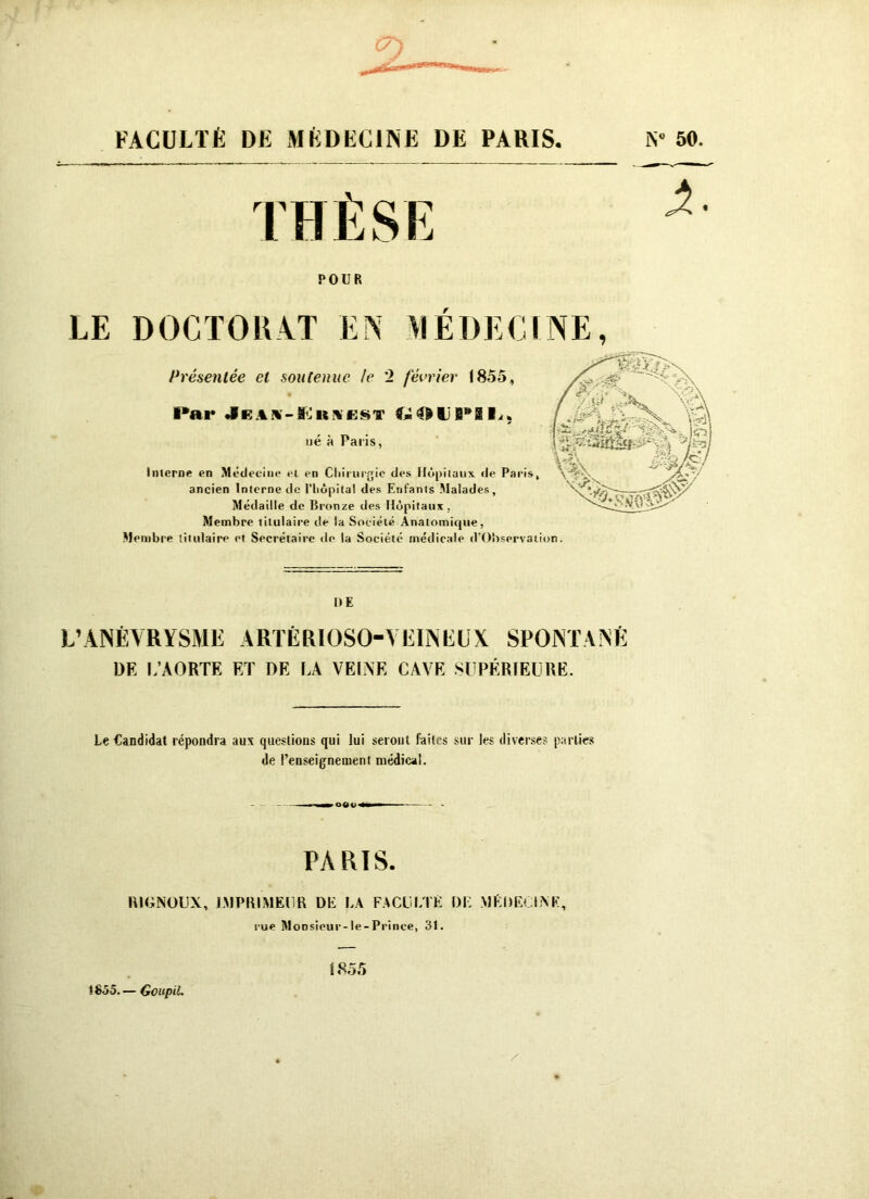 FACULTÉ DK MÉDECINE DE PARIS N» 50. POUR LE DOCTORAT EN Présentée et soutenue le 2 février 1855, ï*ai* *1K A x - MJ it \ e s t ■<., ué à Palis, Inlerne en Médecine et en Chirurgie des Hôpitaux, de Paris, ancien Interne de l'hôpital des Enfants Malades, Médaille de Bronze des Hôpitaux. Membre titulaire de la Société Anatomique, Membre titulaire et Secrétaire de la Société médicale (l'Observation. DE L’ANÉVRYSME ARTÈR10S0-YEINEUX SPONTANÉ DF. I.’AORTK ET DK FA VEINE CAVE SUPÉRIEURE. EDECl NE, Le Candidat répondra aux questions qui lui seront faites sur les diverses parties de l’enseignement médical. PARIS. RltiNOUX, IMPRIMEUR DE LA FACULTÉ DE MEDECINE, rue Moosîeur-le-Prince, 31. É 855 e 1855.— Goupil.