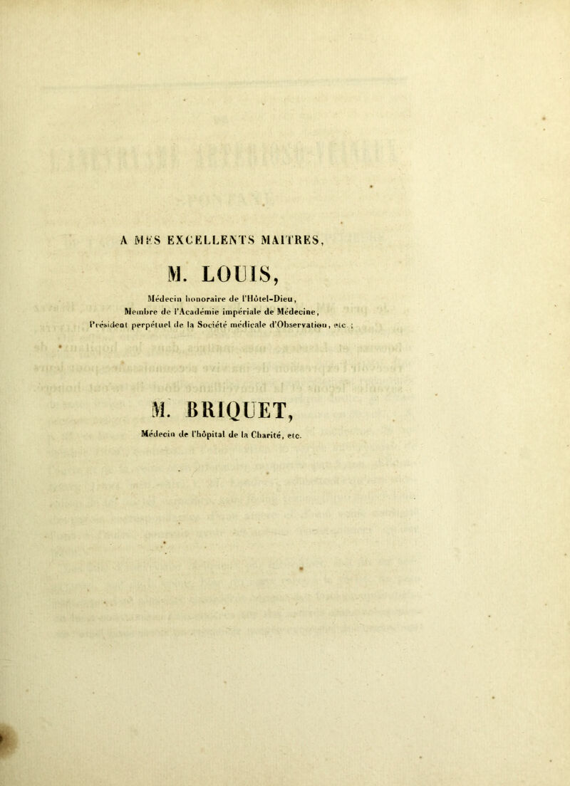 A >1 i'S EXCELLENTS MAITRES, M. LOUIS, Médecin honoraire de l’Hôtel-Dieu , Membre de l'Académie impériale de Médecine, Président perpétuel de la Société médicale d’Observation, etc M. BRIQUET, Médecin de l’hôpital de la Charité, etc.