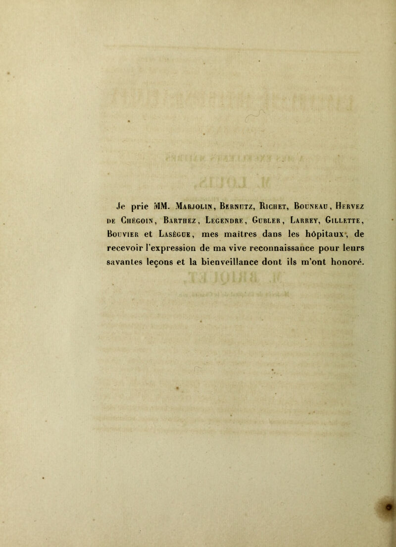 Je prie MM. Marjolin, Bernittz, Richet, Bouneau, Hervez de Ghégoin, Barthez, Legendre, Gubler, Larrey, Gillette, Bouvier et Lasègue, mes maîtres dans les hôpitaux, de recevoir l’expression de ma vive reconnaissance pour leurs savantes leçons et la bienveillance dont ils m’ont honoré. nz