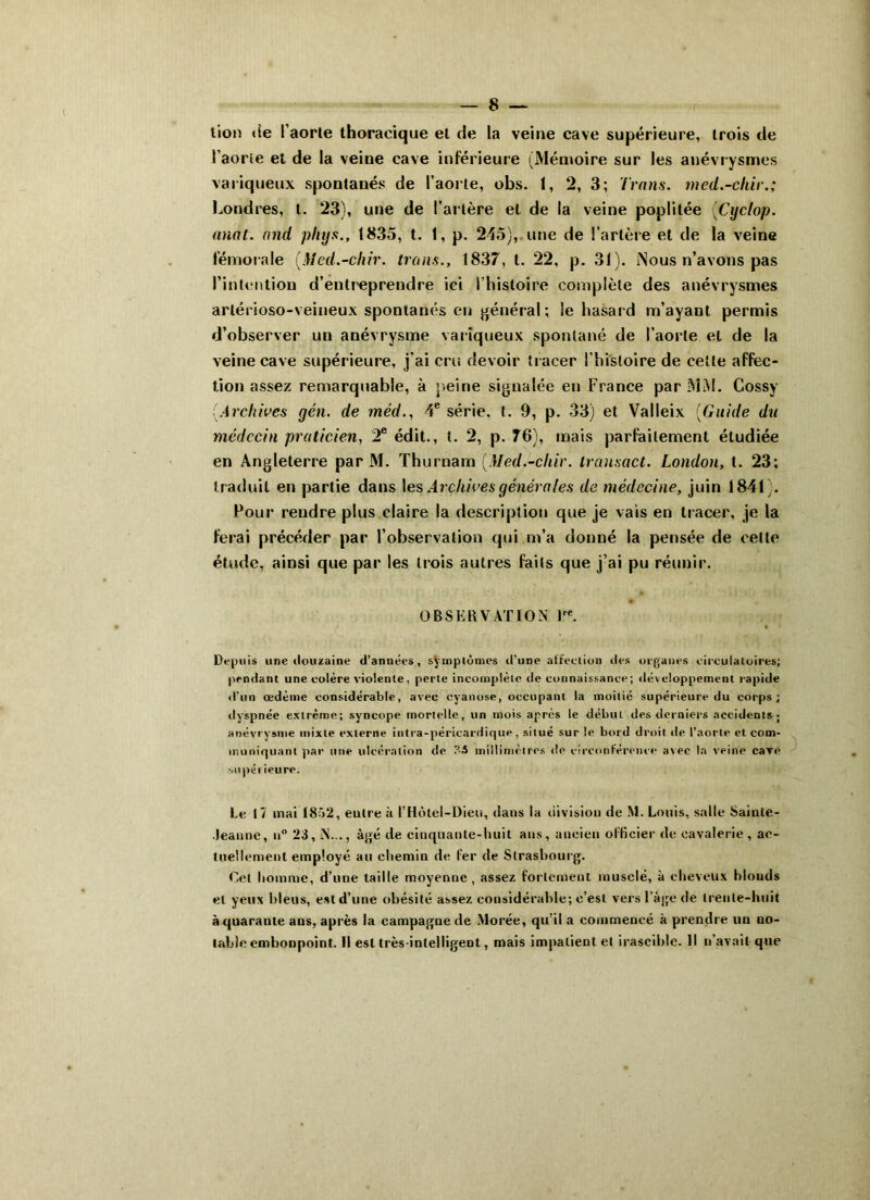 lion «le l’aorte thoracique et de la veine cave supérieure, trois de l’aorte et de la veine cave inférieure (Mémoire sur les anévrysmes variqueux spontanés de l’aorte, obs. 1, 2, 3; Irons, med.-chir.; Londres, t. 23), une de l’artère et de la veine poplitée (Cyclop. anal, and phys., 1835, t. 1, p. 245),. une de l'artère et de la veine fémorale (Med.-chir. trous., 1837, t. 22, p. 31). Nous n’avons pas l’intention d’entreprendre ici l’histoire complète des anévrysmes arlérioso-veineux spontanés en général ; le hasard m’ayant permis d’observer un anévrysme variqueux spontané de l’aorte et de la veine cave supérieure, j’ai cru devoir tracer l’histoire de cette affec- tion assez remarquable, à peine signalée en France par MM. Cossy ■ Archives gén. de méd., 4e série, t. 9, p. 33) et Valleix (Guide du médecin praticien, 2e édit., t. 2, p. 76), mais parfaitement étudiée en Angleterre par M. Thurnam (Med.-cliir. transact. London, t. 23; traduit en partie dans les Archives générales de médecine, juin 1841). Pour reudre plus claire la description que je vais en tracer, je la ferai précéder par l’observation qui m’a donné la pensée de celte étude, ainsi que par les trois autres faits que j’ai pu réunir. OBSERVATION lre. Depuis une douzaine d’années, symptômes d’une affection des organes circulatoires; pendant une colère violente, perte incomplète de connaissance; développement rapide d’un œdème considérable, avec cyanose, occupant la moitié supérieure du corps; dyspnée extrême; syncope mortelle, un mois après le début des derniers accidents; anévrysme mixte externe intra-péricardique, situé sur le bord droit de l’aorte et com- muniquant par une ulcération de r-3 millimètres de circonférence avec la veine cave stipéi ieure. Le 1/ mai 1852, eutre à l’Hôlel-Dieu, dans la division de M. Louis, salle Sainte- Jeanne, n° 23, N..., âgé de cinquante-huit ans, ancien officier de cavalerie, ac- tuellement employé au chemin de fer de Strasbourg. Cet homme, d’une taille moyenne , assez fortement musclé, à cheveux blouds et yeux bleus, est d’une obésité assez considérable; c’est vers l’âge de trente-huit à quarante ans, après la campagne de Morée, qu’il a commencé à prendre un no- table embonpoint. Il est très-intelligent, mais impatient et irascible. Il n’avait que