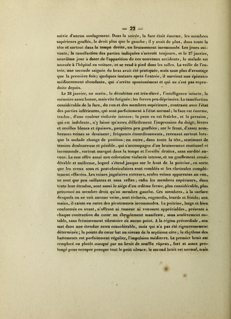 suivie d’aucuu soulagement. Dans la soirée, la face était énorme, les membres supérieurs gonflés, le droit plus que le gauche; il y avait de plus, dans toute la tète et surtout dans la tempe droite, un bruissement incommode. Les jours sui- vants, la tuméfaction des parties indiquées s’accroît toujours, et le 27 janvier, neuvième jour à dater de l’apparition de ces nouveaux accidents, la malade est amenée à l’hôpital en voiture, et se rend à pied dans les salles. La veille de l’en- trée, une seconde saignée du bras avait été pratiquée, mais saus plus d’avantage que la première fois; quelques instants après l’entrée, il survient une épistaxis médiocrement abondante, qui s’arrête spontanément et qui ne s’est pas repro- duite depuis. Le 28 janvier, au matin, le décubitus est très-élevé, l’intelligence intacte, la mémoire assez bonne, mais vite fatiguée; les forces peu déprimées. La tuméfaction considérable de la face, du cou et des membres supérieurs, contraste avec l’état des parties inférieures, qui sont parfaitement à l’état normal ; la face est énorme, tendue, d’une couleur violacée intense; la peau en est fraîche, et la pression, qui est indolente, n’y laisse qu’assez difficilement l’impression du doigt; lèvres et oreilles bleues et épaisses, paupières peu gonflées; sur le front, d’assez nom- breuses veines se dessinent; fréquents étourdissements, revenant surtout lors- que la malade change de position; en outre, dans toute la tète, sentiment de lensiou douloureuse et pénible, qui s’accompagne d’un bruissement continue) et incommode, surtout marqué daus la tempe et l’oreille droites, sans surdité au- cune. Le cou offre aussi une coloration violacée intense, et uu gonflemeut consi- dérable et uniforme, lequel s’étend jusque sur le haut de la poitrine, en sorte que les creux sous et post-claviculaires sont comblés et les clavicules complè- tement effacées. Les veines jugulaires externes, seules veines apparentes au cou, ne sont que peu saillantes et sans reflux; entiu les membres supérieurs, dans toute leur étendue, sont aussi le siège d’un œdème ferme, plus considérable, plus prouoncé au membre droiL qu’au membre gauche. Ces membres, à la surface desquels on ne voit aucune veine, sont violacés, engourdis, lourds et froids; aux mains, il existe en outre des picotements incommodes. La poitrine, large et bien conformée eu avant, n’offrant ni tumeur ni voussure appréciables, présente à chaque contraction du cœur un ébranlement manifeste, sans soulèvement no- table, sans frémissement vibratoire eb aucun poiut. A la région précordiale , son mat dans une étendue assez considérable, mais qui n’a pas été rigoureusement déterminée ; la pointe du cœur bat au niveau de la septième côte ; le rhythme des battements est parfaitement régulier, l’impulsiou médiocre. Le premier bruit est remplacé ou pluLôt masqué par un bruit de souffle râpeux, fort et assez pro- longé pour occuper presque tout le petit silence; le second bruit est normal, mais