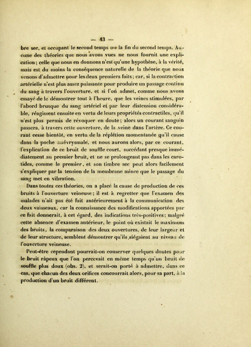 bre sec, et occupant le second temps ou la fin du second temps. Au- cune des théories que nous avons vues ne nous fournit une expli- cation ; celle que nous en donnons n’est qu’une hypothèse, à la vérité, mais est du moins la conséquence naturelle de la théorie que nous venons d’admettre pour les deux premiers faits; car, si la contraction artérielle n’est plus assez puissante pour produire un passage continu du sang à travers l’ouverture, et si l’on admet, comme nous avons essayé de le démontrer tout à l’heure, que les veines stimulées, par l’abord brusque du sang artériel et par leur distension considéra- ble, réagissent ensuite en vertu de leurs propriétés contractiles, qu’il n’est plus permis de révoquer en doute; alors un courant sanguin passera, à travers cette ouverture, de la veine dans l’artère. Ce cou- rant cesse bientôt, en vertu de la réplétion momentanée qu’il cause dans la poche anévrysmale, et nous aurons alors, par ce courant, l’explication de ce bruit de souffle court, succédant presque immé- diatement au premier bruit, et ne se prolongeant pas dans les caro- tides, comme le premier, et son timbre sec peut alors facilement s’expliquer par la tension de la membrane mince que le passage du sang met en vibration. Dans toutes ces théories, on a placé la cause de production de ces bruits à l’ouverture veineuse ; il est à regretter que l’examen des malades n’ait pas été fait antérieurement à la communication des deux vaisseaux, car la connaissance des modifications apportées par ce fait donnerait, à cet égard, des indications très-positives; malgré celle absence d’examen antérieur, le point où existait le maximum des bruits, la comparaison des deux ouvertures, de leur largeur et de leur structure, semblent démontrer qu’ils siégaienl au niveau de l’ouverture veineuse. Peut-être cependant pourrait-on conserver quelques doutes pour le bruit râpeux que l’on percevait en même temps qu’un bruit de souffle plus doux (obs. 2), et serait-on porté à admettre, dans ce cas, que chacun des deux orifices concourrait alors, pour sa part, à la production d’un bruit différent.