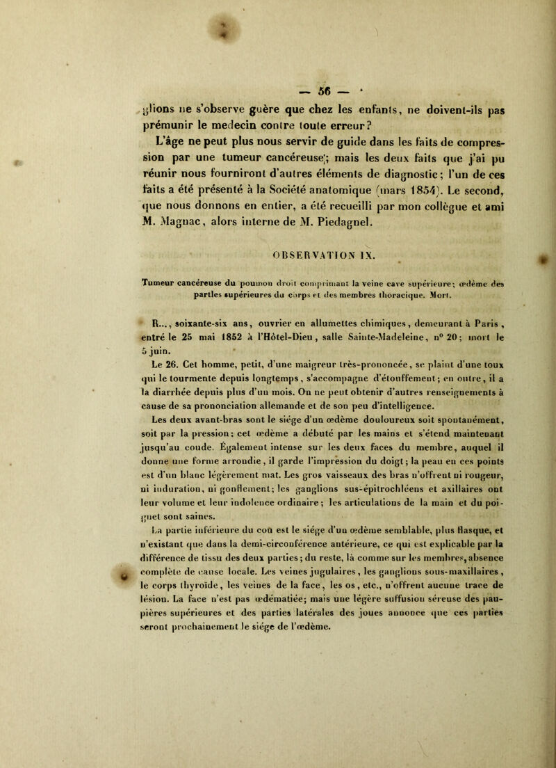 * 4 — 56 — * plions ne s’observe guère que chez les enfants, ne doivenl-ils pas prémunir le médecin contre toute erreur? L’âge ne peut plus nous servir de guide dans les laits de compres- sion par une tumeur cancéreuse;; mais les deux faits que j’ai pu réunir nous fourniront d’autres éléments de diagnostic; l’un de ces faits a été présenté à la Société anatomique (mars 1854). Le second, que nous donnons en entier, a été recueilli par mon collègue et ami M. Maguac, alors interne de M. Piedagnel. OBSERVATION IX. Tumeur cancéreuse du poumon droit comprimant la veine cave supérieure; œdème des parties supérieures du corps et des membres thoracique. Mort. R..., soixante-six ans, ouvrier en allumettes chimiques, demeurant à Paris , entré le 25 mai 1852 à l’Hôtel-Dieu , salle Sainte-Madeleine, n°20; mort le 5 juin. Le 26. Cet homme, petit, d’une maigreur très-prononcée, se plaint d’une toux qui le tourmente depuis longtemps, s’accompagne d’étouffement; en outre, il a la diarrhée depuis plus d’un mois. On ne peut obtenir d’autres renseignements à cause de sa prononciation allemande et de son peu d’intelligence. Les deux avant-bras sont le siège d’un œdème douloureux soit spontanément, soit par la pression; cet œdème a débuté par les mains et s’étend maintenant jusqu’au coude. Également intense sur les deux faces du membre, auquel il donne une forme arrondie, il garde l’impression du doigt; la peau en ces points est d’un blanc légèrement mat. Les gros vaisseaux des bras n’offrent ni rougeur, ni induration, ni gonflement; les ganglions sus-épitrochléens et axillaires ont leur volume et leur indolence ordinaire ; les articulations de la main et du poi- gnet sont saines. La partie inférieure du eofi est le siège d’uu œdème semblable, plus flasque, et n’existant que dans la demi-circonférence antérieure, ce qui est explicable par la différence de tissu des deux parties ; du reste, là comme sur les membres, absence y complète de cause locale. Les veines jugulaires , les ganglions sous-maxillaires , le corps thyroïde, les veines de la face, les os, etc., n’offrent aucune trace de lésion. La face n’est pas œdématiée; mais une légère suffusion séreuse des pau- pières supérieures et des parties latérales des joues annonce que ces parties seront prochainement le siège de l’œdème.