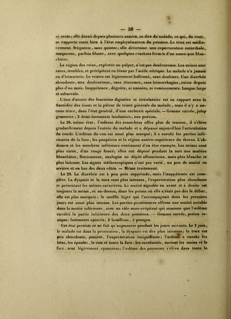 ni accès ; elle durait depuis plusieurs année*, au dire du malade, ce qui, du reste , se rapporte assez bien à l’étal emphysémateux du poumou. La toux est médio- crement fréquente, sans quintes; elle détermine une expectoration catarrhale, muqueuse, parfois (liante, avec quelques crachats formés d’un muco-pus blan- châtre. La région des reins, explorée au palper, n’est pas douloureuse. Les urines sont rares, troubles, et précipitent en blanc par l’acide nitrique. Le malade n’a jamais eu d’hématurie. Le ventre est légèrement ballonné, sans douleurs. Une diarrhée abondante, non douloureuse, sans ténesmes., sans hémorrhagies, existe depuis plus d’un mois. Inappétence , dégoûts, ni nausées, ni vomissements. Langue large et saburrale. L’état d’atonie des fonctions digestive et circulatoire est en rapport avec la flaccidité des tissus et la pâleur de teinte générale du malade, mais il n’y a au- cuue trace, dans l’état général, d’une cachexie spéciale. — Gomme sucrée, julep gommeux ; 2 demi-lavements laudanisés; une portion. Le 28, même état; l’œdème des avant-bras offre plus de tension, il s’élève graduellement depuis l’entrée du malade et a dépassé aujourd’hui l’arliculation du coude. L’œdème du cou est aussi plus marqué; il a envahi les parties infé- rieures de la face, les paupières et la région antéro-supérieure du thorax. L’ab- domen et les membres inférieurs continuent d’en être exempts. Les urines sont plus rares, d’un rouge foncé; elles ont déposé pendant la nuit une matière blanchâtre, floconneuse, analogue au dépôt albumineux, mais plus blanche et plus laiteuse. Les signes stéthoscopiques n’ont pas varié, un peu de matité en arrière et en bas des deux côtés. — Même traitement. Le 29. La diarrhée est à peu près supprimée, mais l’inappétence est com- plète. La dyspnée et la toux sont plus intenses, l’expectoration plus abondante et présentant les mêmes caractères. La matité signalée en avant et à droite est toujours la même, et au-dessus, dans les points où elle n’était pas dès le début, elle est plus marquée ; le souffle léger qui l’accompagnait dans les premiers jours est aussi plus intense. Les parties postérieures offrent une matité notable daus la moitié inférieure, avec un râle sous-crépilant qui annonce que l’œdème envahit la partie inférieure des deux poumons. — Gomme sucrée, potion to- nique: lavements opiacés; 2 bouillons, 2 potages. Cet état persiste et ne fait qu’augmenter pendant les jours suivants. Le 2 juin, le malade est dans la prostration, la dyspnée est des plus intenses; la toux est peu abondante, passive, l’expectoraliou insignifiante; l’œdème a envahi les bras, les épaules , le cou et toute la face ; les extrémités, surtout les mains et la face, sont légèrement cyanosées; l’œdème des poumons s’élève dans toute la