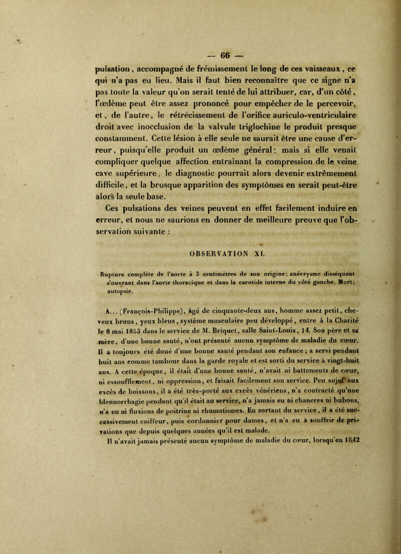 pulsation , accompagné de frémissement le long de ces vaisseaux , ce qui n’a pas eu lieu. Mais il faut bien reconnaître que ce signe n’a pas toute la valeur qu’on serait tenté de lui attribuer, car, d’un côté, l’œdème peut être assez prononcé pour empêcher de le percevoir, et, de l’autre, le rétrécissement de l’orifice auriculo-venlriculaire droit avec inocclusion de la valvule triglochine le produit presque constamment. Cette lésion à elle seule ne saurait être une cause d’er- reur, puisqu’elle produit un œdème général; mais si elle venait compliquer quelque affection entraînant la compression de le veine cave supérieure, le diagnostic pourrait alors devenir extrêmement difficile, et la brusque apparition des symptômes en serait peut-être alors la seule base. Ces pulsations des veines peuvent en effet facilement induire en erreur, et nous ne saurions en donner de meilleure preuve que l’ob- servation suivante : OBSERVATION XI. Rupture complète de l’aorte à 3 centimètres de son origine; anévrysme disséquant s’ouvrant dans l’aorte thoracique et dans la carotide interne du coté gauche. Nort; autopsie. A... (François-Philippe), âgé de cinquante-deux ans, homme assez petit, che- veux bruns , yeux bleus , système musculaire peu développé , entre à la Charité le 8 mai 1853 dans le service de M. Briquet, salle Saint-Louis, 14. Son père et sa mère, d’une bonne santé, n’ont présenté aucun symptôme de maladie du cœur. 11 a toujours été doué d’une bonne santé pendant son enfance; a servi pendant huit ans comme tambour dans la garde royale et est sorti du service à vingt-huit ans. A cette époque, il était d’une bonne santé, n’avait ni battements de cœur, ni essoufflement, ni oppression, et faisait facilement son service. Peu sujçf aux excès de boissons, il a été très-porté aux excès vénériens, n’a contracté qu’une blennorrhagie pendant qu’il était au service, n’a jamais eu ni chancres ni bubons, n’a eu ni fluxions de poitrine ni rhumatismes. Eu sortant du service, il a été suc- cessivement coiffeur, puis cordonnier pour dames, et n’a eu à souffrir de pri- vations que depuis quelques années qu’il est malade. Il n’avait jamais présenté aucun symptôme de maladie du cœur, lorsqu'eu 1842