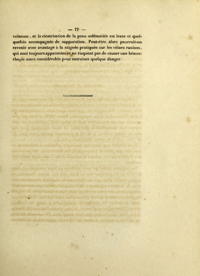 veineuse, et la cicatrisation de la peau œdématiée est lente et quel- quefois accompagnée de suppuration. Peut-être alors pourrait-on revenir avec avantage à la saignée pratiquée sur les veines ranines, qui sont toujours apparentes et ne risquent pas de causer une hémor- rhagie assez considérable pour entraîner quelque danger.